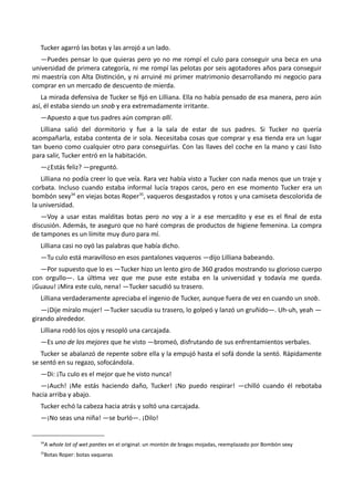 Tucker agarró las botas y las arrojó a un lado.
—Puedes pensar lo que quieras pero yo no me rompí el culo para conseguir una beca en una
universidad de primera categoría, ni me rompí las pelotas por seis agotadores años para conseguir
mi maestría con Alta Distinción, y ni arruiné mi primer matrimonio desarrollando mi negocio para
comprar en un mercado de descuento de mierda.
La mirada defensiva de Tucker se fijó en Lilliana. Ella no había pensado de esa manera, pero aún
así, él estaba siendo un snob y era extremadamente irritante.
—Apuesto a que tus padres aún compran allí.
Lilliana salió del dormitorio y fue a la sala de estar de sus padres. Si Tucker no quería
acompañarla, estaba contenta de ir sola. Necesitaba cosas que comprar y esa tienda era un lugar
tan bueno como cualquier otro para conseguirlas. Con las llaves del coche en la mano y casi listo
para salir, Tucker entró en la habitación.
—¿Estás feliz? —preguntó.
Lilliana no podía creer lo que veía. Rara vez había visto a Tucker con nada menos que un traje y
corbata. Incluso cuando estaba informal lucía trapos caros, pero en ese momento Tucker era un
bombón sexy34
en viejas botas Roper35
, vaqueros desgastados y rotos y una camiseta descolorida de
la universidad.
—Voy a usar estas malditas botas pero no voy a ir a ese mercadito y ese es el final de esta
discusión. Además, te aseguro que no haré compras de productos de higiene femenina. La compra
de tampones es un límite muy duro para mí.
Lilliana casi no oyó las palabras que había dicho.
—Tu culo está maravilloso en esos pantalones vaqueros —dijo Lilliana babeando.
—Por supuesto que lo es —Tucker hizo un lento giro de 360 grados mostrando su glorioso cuerpo
con orgullo—. La última vez que me puse este estaba en la universidad y todavía me queda.
¡Guauu! ¡Mira este culo, nena! —Tucker sacudió su trasero.
Lilliana verdaderamente apreciaba el ingenio de Tucker, aunque fuera de vez en cuando un snob.
—¡Dije míralo mujer! —Tucker sacudía su trasero, lo golpeó y lanzó un gruñido—. Uh-uh, yeah —
girando alrededor.
Lilliana rodó los ojos y resopló una carcajada.
—Es uno de los mejores que he visto —bromeó, disfrutando de sus enfrentamientos verbales.
Tucker se abalanzó de repente sobre ella y la empujó hasta el sofá donde la sentó. Rápidamente
se sentó en su regazo, sofocándola.
—Di: ¡Tu culo es el mejor que he visto nunca!
—¡Auch! ¡Me estás haciendo daño, Tucker! ¡No puedo respirar! —chilló cuando él rebotaba
hacia arriba y abajo.
Tucker echó la cabeza hacia atrás y soltó una carcajada.
—¡No seas una niña! —se burló—. ¡Dilo!
34
A whole lot of wet panties en el original: un montón de bragas mojadas, reemplazado por Bombón sexy
35
Botas Roper: botas vaqueras
 
