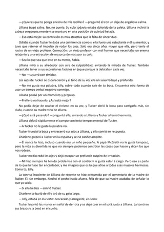 —¿Quieres que te ponga encima de mis rodillas? —preguntó él con un deje de engañosa calma.
Lilliana tragó saliva. No, no quería. Su culo todavía estaba dolorido de la paleta. Lilliana inclinó la
cabeza vergonzosamente y se mantuvo en una posición de quietud helada.
—Eso está mejor. La contrición es más atractiva que la falta de sinceridad.
Odiaba cuando Tucker le daba una conferencia como si ella fuera una estudiante y él su mentor, y
tuvo que retener el impulso de rodar los ojos. Solo era cinco años mayor que ella, pero tenía el
rostro de un viejo profesor. Corrección: un viejo profesor con mal humor que necesitaba un enema
relajante y una extracción de mazorca de maíz por su culo.
—Sea lo que sea que este en tu mente, habla.
Lilliana miró a su alrededor con aire de culpabilidad, evitando la mirada de Tucker. También
necesitaba tener a sus expresiones faciales en jaque porque la delataban cada vez.
—No —susurró con timidez.
Los ojos de Tucker se oscurecieron y el tono de su voz era un susurro bajo y profundo.
—No me gusta esa palabra, Lilly, sobre todo cuando sale de tu boca. Encuentra otra forma de
usar un tiempo verbal negativo conmigo.
Lilliana pensó por un momento y propuso.
—Prefiero no hacerlo. ¿Así está mejor?
No podía dejar de ocultar el cinismo en su voz, y Tucker abrió la boca para castigarla más, sin
duda, cuando su madre vino de afuera.
—¿Qué está pasando? —preguntó ella, mirando a Lilliana y Tucker alternativamente.
Lilliana delató rápidamente el comportamiento temperamental de Tucker.
—A Tucker no le gusta la palabra no.
Tucker frunció la boca y entrecerró sus ojos a Lilliana, y ella sonrió en respuesta.
Charlene golpeó a Tucker en la espalda y se rio cariñosamente.
—Él nunca lo hizo, incluso cuando era un niño pequeño. A papá McGrath no le gusta tampoco,
pero la vida es divertida ya que no siempre podemos controlar las cosas que hacen y dicen los que
nos rodean.
Tucker medio rodó los ojos y dejó escapar un profundo suspiro de irritación.
—Mi hijo siempre ha tenido problemas con el control y le gusta estar a cargo. Pero eso es parte
de lo que lo hace tan encantador, y me imagino que es lo que atrae a todas esas mujeres hermosas.
Como tú, Lilly.
La sonrisa insolente de Lilliana de repente se hizo presumida por el comentario de la madre de
Tucker. Él, sin embargo, hinchó el pecho hacia afuera, feliz de que su madre acababa de señalar lo
que ya sabía.
—Sí ella lo dice —sonrió Tucker.
Charlene se burló de él y tiró de su pelo largo.
—Lilly, estaba en lo cierto: descarado y arrogante, en serio.
Tucker levantó las manos en señal de derrota y se dejó caer en el sofá junto a Lilliana. La tomó en
sus brazos y la besó en el cuello.
 