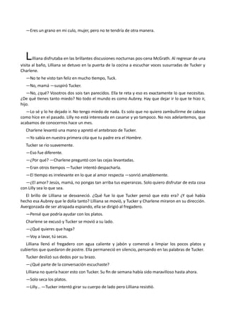 —Eres un grano en mi culo, mujer, pero no te tendría de otra manera.
Lilliana disfrutaba en las brillantes discusiones nocturnas pos-cena McGrath. Al regresar de una
visita al baño, Lilliana se detuvo en la puerta de la cocina a escuchar voces susurradas de Tucker y
Charlene.
—No te he visto tan feliz en mucho tiempo, Tuck.
—No, mamá —suspiró Tucker.
—No, ¿qué? Vosotros dos sois tan parecidos. Ella te reta y eso es exactamente lo que necesitas.
¿De qué tienes tanto miedo? No todo el mundo es como Aubrey. Hay que dejar ir lo que te hizo ir,
hijo.
—Lo sé y lo he dejado ir. No tengo miedo de nada. Es solo que no quiero zambullirme de cabeza
como hice en el pasado. Lilly no está interesada en casarse y yo tampoco. No nos adelantemos, que
acabamos de conocernos hace un mes.
Charlene levantó una mano y apretó el antebrazo de Tucker.
—Yo sabía en nuestra primera cita que tu padre era el Hombre.
Tucker se rio suavemente.
—Eso fue diferente.
—¿Por qué? —Charlene preguntó con las cejas levantadas.
—Eran otros tiempos —Tucker intentó despacharla.
—El tiempo es irrelevante en lo que al amor respecta —sonrió amablemente.
—¿El amor? Jesús, mamá, no pongas tan arriba tus esperanzas. Solo quiero disfrutar de esta cosa
con Lilly sea lo que sea.
El brillo de Lilliana se desvaneció. ¿Qué fue lo que Tucker pensó que esto era? ¿Y qué había
hecho esa Aubrey que le dolía tanto? Lilliana se movió, y Tucker y Charlene miraron en su dirección.
Avergonzada de ser atrapada espiando, ella se dirigió al fregadero.
—Pensé que podría ayudar con los platos.
Charlene se excusó y Tucker se movió a su lado.
—¿Qué quieres que haga?
—Voy a lavar, tú secas.
Lilliana llenó el fregadero con agua caliente y jabón y comenzó a limpiar los pocos platos y
cubiertos que quedaron de postre. Ella permaneció en silencio, pensando en las palabras de Tucker.
Tucker deslizó sus dedos por su brazo.
—¿Qué parte de la conversación escuchaste?
Lilliana no quería hacer esto con Tucker. Su fin de semana había sido maravilloso hasta ahora.
—Solo seca los platos.
—Lilly… —Tucker intentó girar su cuerpo de lado pero Lilliana resistió.
 