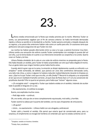 23.
Lilliana estaba emocionada por la fiesta que estaba prevista por la noche. Mientras Tucker se
vestía, sus pensamientos vagaban por el fin de semana anterior. Se había terminado demasiado
rápido y Lilliana se perdió en la bondad de su familia. Tucker parecía animado y relajado después de
su regreso, y los pocos días anteriores habían sido como un sueño para ella. En ocasiones tenía que
pellizcarse solo para asegurarse de que Tucker era real.
Las noches las habían pasado alternando entre su casa y la suya, y parecía funcionar muy bien.
Lilliana sentía una sensación de euforia cuando Tucker contemplaba con nostalgia la puesta del sol
con ella, y ya no tenía dudas en cuanto a sus intenciones lanzando sus sospechas a la cuneta. Quería
creer en Tucker y lo hizo.
Lilliana flotaba alrededor de la sala en una nube de euforia mientras se preparaba para la fiesta.
Ella había llevado un vestido, pero Tucker le había sorprendido con otro que había elegido él mismo.
Fue un gesto dulce que ningún hombre jamás había hecho antes.
Cuando abrió la gran caja en la cama, la emoción se disipó rápidamente cuando se enfrentó a un
strapless37
verde esmeralda, de tafetán, que parecía ser unos diez centímetros demasiado corto,
una talla más chica, y como si alguien lo hubiera reducido inadvertidamente durante la limpieza en
seco. ¿Qué es lo que Tucker creía que era ella, un elfo freaky38
? Recorrió la etiqueta y se sorprendió
al ver que era en realidad el tamaño correcto. ¿A qué clase de fiesta iban a ir? ¿A una convención de
prostitutas duende? Ella no quería ser grosera, pero había que “aclarar” algunas cosas.
—¿Tu escogiste esto? —preguntó a Tucker que todavía estaba en el vestidor, tratando de ocultar
todo lo posible el disgusto en su voz.
—No exactamente, mi estilista lo escogió.
Bueno, eso explicaba muchas cosas.
—Pedí algo verde —continuó.
Oh, era verde, solo que de un tono completamente equivocado, mal estilo, y horrible.
Tucker asomó la cabeza por la puerta del vestidor, con los ojos chispeantes de entusiasmo.
—¿Te gusta?
—Umm… no exactamente —Lilliana habló con voz ahogada y antinatural.
Tucker salió y levantó el vestido. Ella pensó que estaría igual de consternado pero, para su
sorpresa, él simplemente se encogió de hombros sin entender por qué no estaba contenta con él.
37
Strapless: vestido sin tirantes o breteles
38
Freaky: Raro, estrafalario
 