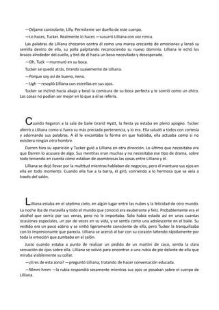 —Déjame controlarte, Lilly. Permíteme ser dueño de este cuerpo.
—Lo haces, Tucker. Realmente lo haces —susurró Lilliana con voz ronca.
Las palabras de Lilliana chocaron contra él como una marea creciente de emociones y lanzó su
semilla dentro de ella, su polla palpitando reconociendo su nuevo dominio. Lilliana le echó los
brazos alrededor del cuello, y tiró de él hacia un beso necesitado y desesperado.
—Oh, Tuck —murmuró en su boca.
Tucker se quedó atrás, tirando suavemente de Lilliana.
—Porque soy así de bueno, nena.
—Ugh —resopló Lilliana con estrellas en sus ojos.
Tucker se inclinó hacia abajo y besó la comisura de su boca perfecta y le sonrió como un chico.
Las cosas no podían ser mejor en lo que a él se refería.
Cuando llegaron a la sala de baile Grand Hyatt, la fiesta ya estaba en pleno apogeo. Tucker
aferró a Lilliana como si fuera su más preciada pertenencia, y lo era. Ella saludó a todos con cortesía
y adornando sus palabras. A él le encantaba la forma en que hablaba, ella actuaba como si no
existiera ningún otro hombre.
Darren hizo su aparición y Tucker guió a Lilliana en otra dirección. Lo último que necesitaba era
que Darren lo acusara de algo. Sus mentiras eran muchas y no necesitaba ese tipo de drama, sobre
todo teniendo en cuenta cómo estaban de asombrosas las cosas entre Lilliana y él.
Lilliana se dejó llevar por la multitud mientras hablaban de negocios, pero él mantuvo sus ojos en
ella en todo momento. Cuando ella fue a la barra, él giró, sonriendo a lo hermosa que se veía a
través del salón.
Lilliana estaba en el séptimo cielo, en algún lugar entre las nubes y la felicidad de otro mundo.
La noche iba de maravilla y todo el mundo que conoció era exuberante y feliz. Probablemente era el
alcohol que corría por sus venas, pero no le importaba. Solo había estado así en unas cuantas
ocasiones especiales, un par de veces en su vida, y se sentía como una adolescente en el baile. Su
vestido era un poco sobrio y se sintió ligeramente consciente de ello, pero Tucker la tranquilizaba
con lo impresionante que parecía. Lilliana se acercó al bar con su corazón latiendo rápidamente por
toda la emoción que zumbaba en el salón.
Justo cuando estaba a punto de realizar un pedido de un martini de coco, sentía la clara
sensación de ojos sobre ella. Lilliana se volvió para encontrar a una rubia de pie delante de ella que
miraba visiblemente su collar.
—¿Eres de esta zona? —preguntó Lilliana, tratando de hacer conversación educada.
—Mmm-hmm —la rubia respondió secamente mientras sus ojos se posaban sobre el cuerpo de
Lilliana.
 