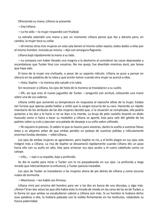 Ofreciendo su mano, Lilliana se presentó.
—Soy Lilliana.
—Lo he oído —la mujer respondió con frialdad.
La extraña extendió una mano y por un momento Lilliana pensó que iba a dársela pero, en
cambio, la mujer tocó su collar.
—Al menos otras tres mujeres en esta sala tienen el mismo collar exacto, todos dados a ellas por
el mismo hombre. Incluida yo misma —dijo con amargura flagrante.
Lilliana bajó rápidamente la mano a su lado.
—Lo comparo con haber llevado una insignia a la deshonra al considerar las cosas depravadas y
escandalosas que Tucker hizo con nosotras. No me quejo, fue divertido mientras duró, por breve
que haya sido.
El tono de la mujer era civilizado, a pesar de su aspecto ridículo. Lilliana se puso a pensar en
silencio en las palabras de la rubia y qué acción tomar cuando otra mujer se acercó a ellas.
—Hola, Sophie —la morena alta saludó a la rubia.
Sin reconocer a Lilliana, los ojos de hielo de la morena se trasladaron a su cuello.
—Oh, así que eres el nuevo juguetito de Tucker —preguntó con acritud, colocando una mano
sobre una de sus caderas.
Lilliana sintió que aumentó su temperatura en respuesta al reproche altivo de la mujer. Estaba
tan furiosa que apenas podía hablar y sintió que la sangre escurría de su cara. Haciendo un rápido
inventario de los atributos de las dos mujeres decidió que, si la situación se complicaba, ella podría
quitarlas a las dos y lo haría si no se iban a la mierda. La bruja de pelo castaño levantó un dedo
huesudo como si fuera a tocar su medallón y Lilliana se apartó, lista para salir del ghetto de los
paletos sobre su culo y ejecutar una patada de despeje a su coño sobre-utilizado.
—Ni siquiera lo pienses. Si sabéis lo que es bueno para vosotras, daréis la vuelta a vuestras falsas
tetas y os alejareis antes de que ambas perdáis un pedazo de vuestras jodidas y ridículamente
enormes fundas dentales —silbó Lilliana.
Los ojos de ambas mujeres se agrandaron, pero Sophie se rio, y el brillo alegre en sus ojos solo
indignó más a Lilliana. La risa de Sophie se desvaneció rápidamente cuando Lilliana dio un paso
hacia ella con su puño en alto, lista para arrancar sus ojos azules y el cuero cabelludo como un
salvaje.
—Lilly… —oyó a su espalda, bajo y profundo.
Se dio la vuelta para mirar a Tucker con la ira parpadeando en sus ojos. La profunda y larga
mirada que intercambiaron la enfureció, y Tucker parecía inestable.
Los ojos de Tucker se trasladaron a las mujeres ahora de pie detrás de Lilliana y como oscuras
nubes de tormenta.
—Marcharos —les habló con firmeza.
Lilliana miró por encima del hombro para ver a las dos en busca de una disculpa, y algo más.
¿Temor? Eran dos veces las que ella había visto la mirada de miedo en las caras de las ex de Tucker, y
la forma en que ambas se escabulleron cabreó a Lilliana aún más. Si un hombre le hubiera dicho
esas palabras a ella, lo hubiera pateado con la rodilla firmemente en los testículos, robándole su
futura paternidad.
 
