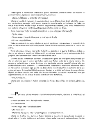 Tucker agarró el volante con tanta fuerza que su piel chirrió contra el cuero y sus nudillos se
pusieron blancos. Apretando los dientes con fuerza, murmuró:
—¡Basta, maldita sea! Lo entiendo, Lilly; la cagué.
Lilliana se hundió de nuevo en el suave asiento de cuero. Ella se alegró de oír admitirlo, aunque
eso no disminuyó su enojo. Había estado esperando pasar la noche en los brazos de Tucker, en
virtud de su intensa mirada de ojos marrones y siguiendo sus órdenes, pero ahora estaba viendo
que acabaría sola y sin el hombre cuyo toque que anhelaba como una droga.
Como el coche de Tucker tomaba la dirección de su casa palaciega, Lilliana gruñó:
—Te dije a casa.
—Vamos a casa —le contestó como si su casa fuera la de ella.
—Mi casa —aclaró Lilliana.
Tucker comprimió la boca con más fuerza, apretó los dientes y dio vuelta en U en medio de la
calle. Sus neumáticos chirriaron ruidosamente y varias bocinas sonaron cuando casi lo chocan por
detrás.
Veinte silenciosos minutos más tarde, Tucker frenó delante de la puerta de Lilliana. Ambos en
silencio, sin mirarse el uno al otro. Lilliana sintió sus gritos de frustración en la parte posterior de la
garganta, pero permaneció en silencio sin saber qué más decir.
Mientras estaba sentada con los brazos cruzados sintió ganas de llorar por haber pensado que
ella era diferente que el resto y por haber creído que Tucker sentía de la misma manera. Ella
conoció a su familia por el amor de Cristo. ¿No significaba que era especial? ¿O era solo una
distracción como todas las demás? La conversación de Tucker con su madre vino a la mente acerca
de no hacer de su relación algo que no era. Eso debería haberle advertido lo suficiente de lo que
estaba por venir. Se mordió el labio inferior con dureza y se prohibió a sí misma derramar ninguna
lágrima. Al diablo con eso. Ella había sido mucho más herida por Adam y nunca lloró más que
superficialmente por ese pedazo de carne podrida sin valor de hombre.
—Lilly, nunca quise…
Lilliana cortó las palabras de Tucker, temiendo que fuera a despedirla a ella también. ¿Entonces,
qué?
—Pensé que yo era diferente —susurró Lilliana tristemente, cortando a Tucker hasta el
hueso.
Se volvió hacia ella, con la disculpa quedó sin decir.
—Tú eres diferente.
—No me hagas esto —su voz se quebró.
—¿No hacer qué?
—Mentirme. No soy una niña o un ser frágil que necesita ser mimado.
Lilliana era la chica más dura que Tucker conocía, y cuando oyó sus palabras ahogadas se
desabrochó el cinturón rápidamente a sí mismo y luego a ella. La arrastró hacia sus brazos, hundió
 
