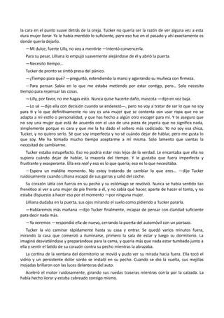 la cara en el punto suave detrás de la oreja. Tucker no quería ser la razón de ver alguna vez a esta
dura mujer llorar. Ya le había mentido lo suficiente, pero eso fue en el pasado y ahí exactamente es
donde quería dejarlo.
—Mi dulce, fuerte Lilly, no voy a mentirte —intentó convencerla.
Para su pesar, Lilliana lo empujó suavemente alejándose de él y abrió la puerta.
—Necesito tiempo…
Tucker de pronto se sintió presa del pánico.
—¿Tiempo para qué? —preguntó, extendiendo la mano y agarrando su muñeca con firmeza.
—Para pensar. Sabía en lo que me estaba metiendo por estar contigo, pero… Solo necesito
tiempo para repensar las cosas.
—Lilly, por favor, no me hagas esto. Nunca quise hacerte daño, mascota —dijo en voz baja.
—Lo sé —dijo ella con decisión cuando se enderezó—, pero no voy a tratar de ser lo que no soy
para ti y lo que definitivamente no soy es una mujer que se contenta con usar ropa que no se
adapta a mi estilo o personalidad, y que has hecho a algún otro escoger para mí. Y te aseguro que
no soy una mujer que está de acuerdo con el uso de una pieza de joyería que no significa nada,
simplemente porque es cara y que me la ha dado el soltero más codiciado. Yo no soy esa chica,
Tucker, y no quiero serlo. Sé que soy imperfecta y no sé cuándo dejar de hablar, pero me gusta lo
que soy. Me ha tomado mucho tiempo aceptarme a mí misma. Solo lamento que sientas la
necesitad de cambiarme.
Tucker estaba estupefacto. Eso no podría estar más lejos de la verdad. Le encantaba que ella no
supiera cuándo dejar de hablar, la mayoría del tiempo. Y le gustaba que fuera imperfecta y
frustrante y exasperante. Ella era real y eso es lo que quería; eso es lo que necesitaba.
—Espera un maldito momento. No estoy tratando de cambiar lo que eres… —dijo Tucker
ruidosamente cuando Lilliana escapó de sus garras y salió del coche.
Su corazón latía con fuerza en su pecho y su estómago se revolvió. Nunca se había sentido tan
frenético al ver a una mujer de pie frente a él, y no sabía qué hacer, aparte de hacer el tonto, y no
estaba dispuesto a hacer eso por el momento —por ninguna mujer.
Lilliana dudaba en la puerta, sus ojos mirando el suelo como pidiendo a Tucker pararla.
—Hablaremos más mañana —dijo Tucker finalmente, incapaz de pensar con claridad suficiente
para decir nada más.
—Ya veremos —respondió ella de nuevo, cerrando la puerta del automóvil con un portazo.
Tucker la vio caminar rápidamente hasta su casa y entrar. Se quedó varios minutos fuera,
mirando la casa que comenzó a iluminarse, primero la sala de estar y luego su dormitorio. La
imaginó desvistiéndose y preparándose para la cama, y quería más que nada estar tumbado junto a
ella y sentir el latido de su corazón contra su pecho mientras la abrazaba.
La cortina de la ventana del dormitorio se movió y pudo ver su mirada hacia fuera. Ella tocó el
vidrio y un persistente dolor sordo se instaló en su pecho. Cuando se dio la vuelta, sus mejillas
mojadas brillaron con las luces delanteras del auto.
Aceleró el motor ruidosamente, girando sus ruedas traseras mientras corría por la calzada. La
había hecho llorar y estaba cabreado consigo mismo.
 