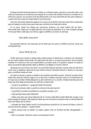 Condujo durante horas pensando en Lilliana y su tiempo juntos, pasó por su casa dos veces más
antes de estacionar en el extremo más alejado de su camino de entrada mientras se sentaba en su
vehículo a oscuras. Sus acciones eran de adolescente y era muy consciente de ello, pero regresar a
su gran casa fría y vacía era impensable en ese momento.
Una hora más tarde estaba de regreso en su casa y en la ducha. Tenía que estar listo y preparado
para el trabajo en cuatro horas pero sabía que no dormiría el resto de la noche.
En la cama, Tucker fue sitiado por emociones confusas. Las cosas habían ido tan bien…
demasiado bien. Sabía que no debía permitir una chispa de esperanza en su vida. Enojado consigo
mismo por haber caído bajo con Lilliana, cogió su teléfono y le envió un mensaje.
McG: 04:06: ¿Estás bien?
No esperaba obtener una respuesta con lo tarde que era, pero su teléfono sonó de nuevo casi
inmediatamente.
Lilliana: 04:08: No lo sé.
Tucker tomó con el puño su propio pelo y dejó escapar el aliento que ni siquiera era consciente
de que había estado conteniendo. No sabía qué más decir y no quería presionarla. Una sensación
molesta en el pecho se hizo casi insoportable y se sentía como si no pudiera respirar sin sentir el
dolor punzante de algo perdido. Dejó su teléfono y se obligó a sí mismo a dormir.
Despertó casi cinco horas más tarde. Le sorprendió haberse dormido. Incluso antes de salir de la
cama miró su teléfono, optimista de que Lilliana hubiera intentado llamarlo o dejarle un mensaje,
pero su teléfono estaba sin vida.
Se vistió sin pensar y siguió su mañana con el piloto automático puesto. Trató de recordar cómo
había sido antes de Lilliana y seguir con su día como si todavía estuviera solo y sin la distracción de
la mujer que se había metido debajo de su piel y derecho en su corazón. Estaba haciendo justo eso
hasta que Ariel llegó mostrándole una actitud y mirada hostil.
—¿Cuál es tu problema? —preguntó Tucker finalmente.
Ariel cruzó los brazos sobre su pecho y entrecerró los ojos hacia él.
—Le partiste el corazón en pedacitos a esa pobre conejita, ¿no?
—¿De qué demonios estás hablando?
—Sabes muy bien que estoy hablando de Lil. El Gran Lobo Malo Tucker McGrath rompió a esa
linda conejita en pedazos. Me alegro de saber que ella amenazó con patear culos a la Bruja Mala del
Este y del Oeste, por lo menos.
—¿Puedes por favor hablar como si no estuviéramos viviendo en un cuento de hadas y como si
los dos fuéramos adultos? —espetó Tucker.
—Claro, porque eres un adulto. La captas, papito. Eres un hombre terrible, desagradable —
resopló.
—Oh, no me jodas. Entonces, ¿qué es eso de patear culos?
 