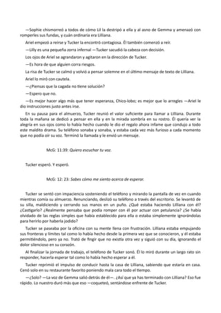 —Sophie chismorreó a todos de cómo Lil la destripó a ella y al asno de Gemma y amenazó con
romperles sus fundas, y cuán ordinaria era Lilliana.
Ariel empezó a reírse y Tucker la encontró contagiosa. Él también comenzó a reír.
—Lilly es una pequeña zorra infernal —Tucker sacudió la cabeza con decisión.
Los ojos de Ariel se agrandaron y agitaron en la dirección de Tucker.
—Es hora de que alguien corra riesgos.
La risa de Tucker se calmó y volvió a pensar solemne en el último mensaje de texto de Lilliana.
Ariel lo miró con cautela.
—¿Piensas que la cagada no tiene solución?
—Espero que no.
—Es mejor hacer algo más que tener esperanza, Chico-lobo; es mejor que lo arregles —Ariel le
dio instrucciones justo antes irse.
En su pausa para el almuerzo, Tucker reunió el valor suficiente para llamar a Lilliana. Durante
toda la mañana se dedicó a pensar en ella y en la mirada sombría en su rostro. Él quería ver la
alegría en sus ojos como lo había hecho cuando le dio el regalo ahora infame que condujo a todo
este maldito drama. Su teléfono sonaba y sonaba, y estaba cada vez más furioso a cada momento
que no podía oír su voz. Terminó la llamada y le envió un mensaje.
McG: 11:39: Quiero escuchar tu voz.
Tucker esperó. Y esperó.
McG: 12: 23: Sabes cómo me siento acerca de esperar.
Tucker se sentó con impaciencia sosteniendo el teléfono y mirando la pantalla de vez en cuando
mientras comía su almuerzo. Renunciando, deslizó su teléfono a través del escritorio. Se levantó de
su silla, maldiciendo y cerrando sus manos en un puño. ¿Qué estaba haciendo Lilliana con él?
¿Castigarlo? ¿Realmente pensaba que podía romper con él por actuar con petulancia? ¿Se había
olvidado de las reglas simples que había establecido para ella o estaba simplemente ignorándolas
para herirlo por haberla jodido?
Tucker se paseaba por la oficina con su mente llena con frustración. Lilliana estaba empujando
sus fronteras y límites tal como lo había hecho desde la primera vez que se conocieron, y él estaba
permitiéndolo, pero ya no. Trató de fingir que no existía otra vez y siguió con su día, ignorando el
dolor silencioso en su corazón.
Al finalizar la jornada de trabajo, el teléfono de Tucker sonó. Él lo miró durante un largo rato sin
responder, hacerla esperar tal como lo había hecho esperar a él.
Tucker reprimió el impulso de conducir hasta la casa de Lilliana, sabiendo que estaría en casa.
Cenó solo en su restaurante favorito poniendo mala cara todo el tiempo.
—¿Solo? —La voz de Gemma salió detrás de él—. ¿Así que ya has terminado con Lilliana? Eso fue
rápido. Lo nuestro duró más que eso —coqueteó, sentándose enfrente de Tucker.
 