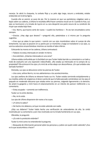naranja. Se abrió la chaqueta, la corbata floja y su pelo algo largo, oscuro y ondulado, estaba
ondeando con la brisa ligera.
Cuando ella se acercó, se puso de pie. Por la manera en que sus pantalones colgaban sexis y
bajos sobre sus caderas, a Lilliana le resultaba difícil hacer contacto visual con él. Cuando lo hizo, sus
ojos se iluminaron y la mirada de lujuria en su cara despertó esa parte oscura de su condición de
mujer que estaba bajo llave.
—Sra. Norris, que bueno verte de nuevo —cuadró los hombros—. Te ves tan encantadora como
siempre.
—Gracias. ¿Hay algo que desees? —preguntó ella, pateándose a sí misma por la pregunta
sugestiva.
—Creo que ya sabes lo que quiero —sonrió con sus ojos moviéndose sobre el cuerpo de ella
lentamente. Sus ojos se posaron en su pecho por un momento y luego se trasladaron a sus ojos, su
sonrisa seductora ensanchándose mientras se mordía el labio inferior.
Colocando las manos en las caderas, Lilliana contraatacó:
—Todavía no estoy interesada en vender mi tierra.
—Eso está bien. ¿Estarías interesada en una cena?
Lilliana estaba confundida por la facilidad con que Tucker había barrido su comentario a un lado y
trató de evaluarlo con una expresión indescifrable. ¿No estaba ya interesado en la compra de su
propiedad? Ella entrecerró los ojos y lo miró de arriba abajo con desconfianza. ¿En qué andaba este
taimado hombre?
Distraída, sus ojos se detuvieron entre las piernas de Tucker.
—Una cena, señora Norris; no nos adelantemos a los acontecimientos.
Los ojos avellana de Lilliana se elevaron hasta sus iris. Tucker estaba sonriendo estúpidamente y
sus mejillas ardían de vergüenza al darse cuenta de que la había pescado comiéndose con los ojos el
paquete en moderado descanso que estaba entre sus piernas, colgando ligeramente a la derecha.
Se aclaró la garganta y miró hacia el estacionamiento en un intento de parecer indiferente a su
comentario.
—Estoy ocupada —comentó con indiferencia.
Tucker se rio entre dientes.
—No, no lo estás
Los ojos de Lilliana dispararon de nuevo a los suyos.
—¿Y cómo lo sabes?
—He hecho mis deberes y sé que no estás saliendo con nadie.
¿Dijo sus deberes? Tucker había hecho una verificación de antecedentes de ella. Se sintió
incómoda por su comentario y aún más incómoda con la mirada hambrienta en sus ojos.
Ofendida, le preguntó:
—¿Es este tu protocolo estándar?
Tucker la miró como no entendiendo la pregunta.
—Búsqueda de información personal sobre las personas y ¿sobre con quién están saliendo? ¿Eso
es lo que acostumbras a hacer?
 