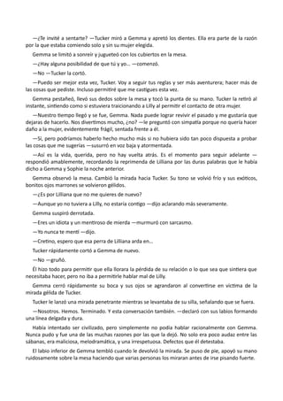—¿Te invité a sentarte? —Tucker miró a Gemma y apretó los dientes. Ella era parte de la razón
por la que estaba comiendo solo y sin su mujer elegida.
Gemma se limitó a sonreír y jugueteó con los cubiertos en la mesa.
—¿Hay alguna posibilidad de que tú y yo… —comenzó.
—No —Tucker la cortó.
—Puedo ser mejor esta vez, Tucker. Voy a seguir tus reglas y ser más aventurera; hacer más de
las cosas que pediste. Incluso permitiré que me castigues esta vez.
Gemma pestañeó, llevó sus dedos sobre la mesa y tocó la punta de su mano. Tucker la retiró al
instante, sintiendo como si estuviera traicionando a Lilly al permitir el contacto de otra mujer.
—Nuestro tiempo llegó y se fue, Gemma. Nada puede lograr revivir el pasado y me gustaría que
dejaras de hacerlo. Nos divertimos mucho, ¿no? —le preguntó con simpatía porque no quería hacer
daño a la mujer, evidentemente frágil, sentada frente a él.
—Sí, pero podríamos haberlo hecho mucho más si no hubiera sido tan poco dispuesta a probar
las cosas que me sugerías —susurró en voz baja y atormentada.
—Así es la vida, querida, pero no hay vuelta atrás. Es el momento para seguir adelante —
respondió amablemente, recordando la reprimenda de Lilliana por las duras palabras que le había
dicho a Gemma y Sophie la noche anterior.
Gemma observó la mesa. Cambió la mirada hacia Tucker. Su tono se volvió frío y sus exóticos,
bonitos ojos marrones se volvieron gélidos.
—¿Es por Lilliana que no me quieres de nuevo?
—Aunque yo no tuviera a Lilly, no estaría contigo —dijo aclarando más severamente.
Gemma suspiró derrotada.
—Eres un idiota y un mentiroso de mierda —murmuró con sarcasmo.
—Yo nunca te mentí —dijo.
—Cretino, espero que esa perra de Lilliana arda en…
Tucker rápidamente cortó a Gemma de nuevo.
—No —gruñó.
Él hizo todo para permitir que ella llorara la pérdida de su relación o lo que sea que sintiera que
necesitaba hacer, pero no iba a permitirle hablar mal de Lilly.
Gemma cerró rápidamente su boca y sus ojos se agrandaron al convertirse en víctima de la
mirada gélida de Tucker.
Tucker le lanzó una mirada penetrante mientras se levantaba de su silla, señalando que se fuera.
—Nosotros. Hemos. Terminado. Y esta conversación también. —declaró con sus labios formando
una línea delgada y dura.
Había intentado ser civilizado, pero simplemente no podía hablar racionalmente con Gemma.
Nunca pudo y fue una de las muchas razones por las que la dejó. No solo era poco audaz entre las
sábanas, era maliciosa, melodramática, y una irrespetuosa. Defectos que él detestaba.
El labio inferior de Gemma tembló cuando le devolvió la mirada. Se puso de pie, apoyó su mano
ruidosamente sobre la mesa haciendo que varias personas los miraran antes de irse pisando fuerte.
 