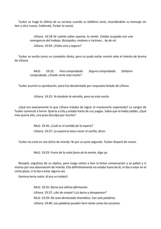 Tucker se tragó lo último de su cerveza cuando su teléfono sonó, recordándole su mensaje sin
leer y otro nuevo. Cediendo, Tucker lo revisó.
Lilliana: 16:18 Sé cuánto odias esperar, lo siento. Estaba ocupada con una
emergencia del trabajo. Bicúspides, molares e incisivos… Ay de mí.
Lilliana: 19:03: ¿Estás vivo y seguro?
Tucker se sentía como un completo idiota, pero no pudo evitar sonreír ante el intento de broma
de Lilliana.
McG: 19:22: Vivo-comprobado. Seguro-comprobado. Solitario-
comprobado. ¿Puedo verte esta noche?
Tucker asumió su aprobación, pero fue desalentado por respuesta helada de Lilliana.
Lilliana: 19:25: Yo también te extraño, pero no esta noche.
¿Qué era exactamente lo que Lilliana trataba de lograr al mantenerlo esperando? La sangre de
Tucker comenzó a hervir. Quería a Lilly y estaba harto de sus juegos. Sabía que la había jodido. ¿Qué
más quería ella, una puta disculpa por escrito?
McG: 19:26: ¿Cuál es el sentido de la espera?
Lilliana: 19:27: La ausencia hace crecer el cariño, dicen.
Tucker no creía en ese dicho de mierda. Ni por un puto segundo. Tucker disparó de nuevo.
McG: 19:29: Fuera de la vista fuera de la mente, digo yo.
Resopló, orgulloso de su réplica, pero luego volvió a leer la breve conversación y se pateó a sí
mismo por esa observación de mierda. Ella definitivamente no estaba fuera de él, ni iba a estar en el
corto plazo; si lo iba a estar alguna vez.
Gemma tenía razón, él era un imbécil.
McG: 19:35: Borra esa última afirmación.
Lilliana: 19:37: ¿Así de simple? ¿Lo borro y desaparece?
McG: 19:39: No seas demasiado dramática. Son solo palabras.
Lilliana: 19:40: Las palabras pueden herir tanto como las acciones.
 