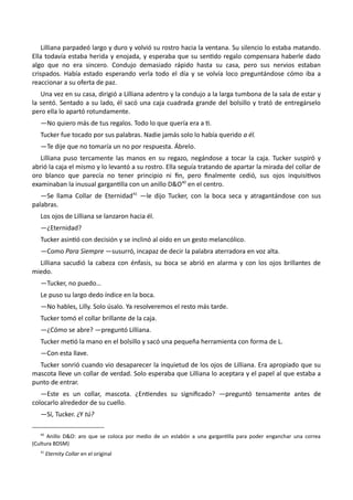 Lilliana parpadeó largo y duro y volvió su rostro hacia la ventana. Su silencio lo estaba matando.
Ella todavía estaba herida y enojada, y esperaba que su sentido regalo compensara haberle dado
algo que no era sincero. Condujo demasiado rápido hasta su casa, pero sus nervios estaban
crispados. Había estado esperando verla todo el día y se volvía loco preguntándose cómo iba a
reaccionar a su oferta de paz.
Una vez en su casa, dirigió a Lilliana adentro y la condujo a la larga tumbona de la sala de estar y
la sentó. Sentado a su lado, él sacó una caja cuadrada grande del bolsillo y trató de entregárselo
pero ella lo apartó rotundamente.
—No quiero más de tus regalos. Todo lo que quería era a ti.
Tucker fue tocado por sus palabras. Nadie jamás solo lo había querido a él.
—Te dije que no tomaría un no por respuesta. Ábrelo.
Lilliana puso tercamente las manos en su regazo, negándose a tocar la caja. Tucker suspiró y
abrió la caja el mismo y lo levantó a su rostro. Ella seguía tratando de apartar la mirada del collar de
oro blanco que parecía no tener principio ni fin, pero finalmente cedió, sus ojos inquisitivos
examinaban la inusual gargantilla con un anillo D&O40
en el centro.
—Se llama Collar de Eternidad41
—le dijo Tucker, con la boca seca y atragantándose con sus
palabras.
Los ojos de Lilliana se lanzaron hacia él.
—¿Eternidad?
Tucker asintió con decisión y se inclinó al oído en un gesto melancólico.
—Como Para Siempre —susurró, incapaz de decir la palabra aterradora en voz alta.
Lilliana sacudió la cabeza con énfasis, su boca se abrió en alarma y con los ojos brillantes de
miedo.
—Tucker, no puedo…
Le puso su largo dedo índice en la boca.
—No hables, Lilly. Solo úsalo. Ya resolveremos el resto más tarde.
Tucker tomó el collar brillante de la caja.
—¿Cómo se abre? —preguntó Lilliana.
Tucker metió la mano en el bolsillo y sacó una pequeña herramienta con forma de L.
—Con esta llave.
Tucker sonrió cuando vio desaparecer la inquietud de los ojos de Lilliana. Era apropiado que su
mascota lleve un collar de verdad. Solo esperaba que Lilliana lo aceptara y el papel al que estaba a
punto de entrar.
—Este es un collar, mascota. ¿Entiendes su significado? —preguntó tensamente antes de
colocarlo alrededor de su cuello.
—Sí, Tucker. ¿Y tú?
40
Anillo D&O: aro que se coloca por medio de un eslabón a una gargantilla para poder enganchar una correa
(Cultura BDSM)
41
Eternity Collar en el original
 