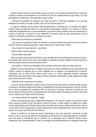 Tucker metió la mano en otro bolsillo y sacó una correa, y el corazón de Lilliana dió un vuelco en
el pecho mientras la enganchaba en el anillo de O. Ella era verdaderamente suya ahora; su musa
para gobernar y dominar y, ella esperaba, a quien cuidar.
—Siempre he querido una mascota real, Lilly. Una que se rinda por completo a mí; una que
obedezca sin vacilar y sin lugar a dudas. ¿Va a ser esa mascota para mí?
La segura y habitual voz de Tucker había desaparecido y sustituida por una extraña voz frágil e
insegura para los oídos de Lilliana. Su necesidad era demasiado evidente, y su anhelo y el deseo
sexual por ella goteaba de su cuerpo tonificado. Los ojos de Tucker ardieron para ella quemando un
camino a través de su corazón. En ese momento, no quería nada más que complacerlo, pero el
miedo a la completa sumisión aún corría por sus venas.
Tucker leyó sus emociones y respondió.
—Ser sumisa no significa ser débil. Se necesita una persona fuerte para permitir que otro tome el
control. Quiero ser esa persona para ti. Quiero todo de ti y nada menos, Lilliana.
—Voy a hacer mi mejor esfuerzo —gruñó ella.
Tucker le dio su sonrisa secreta.
—Eso es todo lo que pido.
Pasó los dedos sobre la boca de Lilliana y los sumergió dentro, permitiendo que ella los chupara.
Sin dudarlo más, ella cerró los ojos y se entregó a sus deseos carnales y tabúes. Tucker le tiró de la
correa y la guió hasta el suelo justo delante de él.
—De rodillas —ordenó con ferocidad con su confianza ahora de vuelta con toda su fuerza.
Ajustó la correa firmemente sin holgura para tener el control absoluto de los movimientos de
Lilliana. Enroscó el extremo de la correa alrededor de su muñeca y se desabrochó el cinturón,
incitándola con su ritmo lento. Lilliana podía oírse a sí misma jadeando mientras esperaba
febrilmente para darle placer. Ella tragó con fuerza mientras él deslizaba su polla rígida hacia abajo
para encontrarse con su boca.
—Muéstrame lo mucho que me quieres.
La voz de Tucker, profunda y sensual, tenía una fuerza única que Lilliana no podía resistir aunque
lo intentara. Ella abrió la boca para Tucker y él rápidamente empujó atravesando su zona de confort,
por lo que se atragantó de inmediato. Ella se concentró y lo lamió, cubriendo su polla con una
gruesa capa de saliva mientras se preparaba para otra oportunidad. Ella puso las manos a descansar
en sus muslos, pero Tucker tenía otros planes.
—Las manos detrás de tu espalda —exigió.
Lilliana no preguntó por qué, simplemente obedeció, y los ojos de Tucker se iluminaron como
velas romanas cuando lo hizo. Ella abrió la boca de nuevo, y Tucker agarró su cabeza con ambas
manos preparándola para follarle la boca como ella sabía que él había estado ansioso hacer. Lilliana
se concentró y abrió la garganta a su polla, observando su boca lánguidamente. Ella lo hacía como él
quería, y no quería que fuera de otra manera.
Tucker se deslizó en su boca de nuevo, lentamente y con más paciencia, moviendo su polla
dentro y fuera. Los ojos de Lilliana se humedecían profusamente y la baba goteaba por la barbilla,
pero tiró toda la humillación por la ventana en su búsqueda para mostrarle cuánto quería
satisfacerlo. Con cada embestida, Tucker se sumergía más profundamente en su garganta hasta que
 