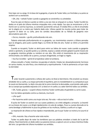 hizo tope con su verga. En la base de la garganta, el pene de Tucker latía y se hinchaba y su pulso se
aceleró con su excitación.
—Oh, Lilly —exhaló Tucker cuando su garganta se constreñía a su alrededor.
Puso los ojos en blanco cuando se retiró y una vez más se empujó en su boca. Tucker hundió los
dedos en el pelo de Lilliana mientras empujaba más y más rápido. Sus ojos se encontraron y él la
honró con su sonrisa lujuriosa, su conexión puramente sensual. Él estaba feliz y a ella le encantaba
ver la alegría en su rostro por haberle dado esto. Lilliana apretó los muslos juntos para tratar de
suprimir el dolor en su coño, pero los sonidos descuidados de su follada de garganta eran
abrumadores para ella.
—Eso es, mascota —gruñó, profundizando más aún.
Todavía enterrado profundamente en su garganta, sus movimientos cesaron y Lilliana pensaba
que se ahogaría, pero justo cuando llegó a su límite de falta de aire, Tucker se retiró y le permitió
respirar.
Cuando se recuperó, Tucker se abrió paso entre sus labios de nuevo. Justo cuando su garganta
volvió a apretarlo, se quedó quieto y su caliente, espesa y salada emisión golpeó la parte trasera de
su garganta mientras gritaba su nombre en voz alta. Ella sintió el movimiento de su respiración
entrecortada y los latidos de su pene y, aunque atragantada, se tragó su regalo.
—Eso fue increíble —gimió él arrojándose sobre la tumbona.
Lilliana estudió a Tucker mientras recuperaba el aliento. Estaba tan devastadoramente hermoso
en varios niveles; no solo física, sino intelectual y espiritualmente. Y ella le pertenecía a él por toda
la eternidad.
Tucker levantó suavemente a Lilliana del suelo y la llevó al dormitorio. Ella envolvió sus brazos
alrededor de su cuello, y su toque perturbó el equilibrio, pero la inestabilidad en su compostura que
le causó era bienvenida. La dejó a los pies de la cama mientras la desnudaba, acariciando cada parte
de su cuerpo que quedaba expuesta a él. La besó en el cuello y su sabor dominó todos sus sentidos.
—Oh, Tucker, gracias —suspiró Lilliana mientras Tucker continuaba chupándole su carne suave.
Con los labios apretados contra su clavícula, murmuró:
—¿Por qué?
—Por hacerme sentir como una mujer otra vez. Por esto —ella se tocó el collar.
El pulso de Tucker se aceleró con sus suaves palabras y se sintió obligado a arrasarla. La levantó
en sus brazos de nuevo y se dirigió rápidamente a la sala de castigos. Puso su cuerpo desnudo en la
cama bondage y hábilmente le puso los grilletes en las muñecas, tobillos y cuello en su lugar.
La respiración de Lilliana se hizo rápida e impredecible, por lo que Tucker se inclinó y le susurró al
oído.
—Shh, mascota. Voy a hacerte volar esta noche.
Tucker no podía dejar de notar los temblores que sus palabras enviaban a través de la piel de
Lilliana. Pasó levemente un dedo sobre sus pezones tensos y capturó uno en su boca mientras tiraba
del otro. Los gemidos de Lilliana inundaban sus sentidos.
 