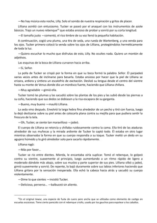 —No hay música esta noche, Lilly. Solo el sonido de nuestra respiración y gritos de placer.
Lilliana asintió con entusiasmo. Tucker se paseó por el anaquel con los instrumentos de azote
básicos. Trajo un nuevo rebenque42
que estaba ansioso de probar y sonrió por su corta longitud.
—El tamaño justo —comentó, el rico timbre de su voz llenó la pequeña habitación.
A continuación, cogió una pluma, una tira de seda, una rueda de Wartenberg, y una venda para
los ojos. Tucker primero colocó la venda sobre los ojos de Lilliana, protegiéndolos herméticamente
de toda la luz.
—Quiero escuchar lo mucho que disfrutas de esto, Lilly. No ocultes nada. Quiero un montón de
adjetivos.
Las esquinas de la boca de Lilliana curvaron hacia arriba.
—Sí, Señor.
La polla de Tucker se crispó por la forma en que su boca formó la palabra Señor. Él parpadeó
varias veces antes de inclinarse para besarla. Estaba ansioso por hacer que la piel de Lilliana se
erizara, ardiera y sintiera un escalofrío de excitación. Deslizó su lengua desde el centro del vientre
hasta su monte de Venus donde dio un mordisco fuerte, haciendo que Lilliana chillara.
—Muy agradable —gimió ella.
Tucker tomó las plumas y las sacudió sobre las plantas de los pies y las subió desde las piernas a
su coño, haciendo que sus dedos se doblasen y la risa escapara de su garganta.
—Bueno, muy bueno —maulló Lilliana.
La seda vino después. Envolvió la larga hebra fina alrededor de un pecho y tiró con fuerza, luego
la dejó deslizarse sobre su piel antes de colocarla plana contra su mejilla para que pudiera sentir la
frescura de la tela.
—Oh, Tucker, se siente tan maravilloso —jadeó.
El cuerpo de Lilliana se retorcía y chillaba ruidosamente contra la cama. Ella tiró de las ataduras
alrededor de sus muñecas y la mirada ardiente de Tucker lo captó todo. Él estaba en otro lugar
mientras observaba la forma en que su cuerpo respondía a su toque. Tucker metió un dedo en su
agujero húmedo y lo giró alrededor solo para sacarlo rápidamente.
Lilliana rogó:
—Más por favor…
Tucker se rio entre dientes. Mierda, le encantaba oírla suplicar. Tomó el rebenque, lo golpeó
contra su vientre, suavemente al principio, luego aumentando a un ritmo rápido de ligero a
moderado dándole más abajo, sobre sus muslos y parte superior de sus pies. Lilliana silbó y jadeó,
gimió suavemente y sonrió. De repente, lo bajó duramente sobre sus labios inferiores haciendo que
Lilliana gritara por la sensación inesperada. Ella echó la cabeza hacia atrás y sacudió su cuerpo
violentamente.
—Dime lo que sientes —insistió Tucker.
—Delicioso, perverso… —balbuceó sin aliento.
42
En el original tawse, una especie de fusta de cuero pero ancha que se utilizaba como elemento de castigo en
escuelas escocesas. Tiene cierto parecido con el rebenque criollo, usado por los gauchos para espolear a los caballos.
 