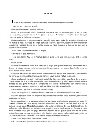 * * ** * *
Tucker se dio cuenta de su metida de pata y tímidamente mostró sus dientes.
—Sra. Norris… —comenzó a decir.
Ella levantó la mano en señal de protesta.
—Para. Yo podría haber estado interesada en la cena hace un momento, pero ya no. Ya sabes
todo lo que hay que saber acerca de mí, ¿cuál es el punto? A menos que estés tras de mi tierra, en
cuyo caso, ya te he dicho que no vendo.
Ella se dirigió hacia la puerta del coche y sacó las llaves, pero Tucker las agarró rápidamente de
sus manos. Él había esperado dos largas semanas para verla de nuevo, esperando el momento con
impaciencia y cebado de ella en su jodida cabeza, no había forma en el infierno de que fuera a
dejarla ir tan fácilmente.
Lilliana jadeó y su mirada luminosa se amplió.
—¡Dámelas en este momento!
—Solo escúchame. No, no es habitual para mí para hacer una verificación de antecedentes,
pero…
—Pero, ¿qué?
—Estaba interesado en saber más acerca de la mujer que aparentemente no tiene interés en el
dinero. No estoy a menudo enfrentado con ese tipo de persona y me fascinó descubrirla, como has
dicho, eso me inspira mucho.
El corazón de Tucker latió rápidamente con la esperanza de que ella comprara su casi-mentira.
Era cierto que la encontró fascinante, pero mantuvo su verdadero motivo en silencio.
Lilliana se abalanzó hacia él y he intentó quitarle las llaves pero él las puso fuera de su alcance.
Quería sonreír por lo adorable que se veía cuando estaba irritada, y volvió a sentir la tentación de
burlarse de ella pero mantuvo la compostura. Ella estaba demostrando ser impredecible y
sospechaba que podría terminar con el labio partido o peor aún, un ego herido.
—Sé razonable, Sra. Norris. Dime que vienes conmigo.
Lilliana dio un paso atrás y se sintió aliviado al ver que ella estaba considerando su oferta.
—Quiero leer sobre todos tus pequeños y sucios secretos también —dijo fríamente, cruzando los
brazos sobre el pecho.
Tucker no podía creer lo que escuchaba. ¿Ella quería una verificación de antecedentes sobre él?
¿Estaba hablando en serio? Estuvo cerca de decirle que se fuera al infierno hasta que vio un
puchero en sus labios. Mirando hacia abajo, solo podía ver la forma del culo de Lilliana través del
uniforme y cedió. Él podría ser un hombre de negocios, pero la palabra clave era hombre. A pesar
de su profesionalidad y el desapego emocional, todavía dejaba que su polla pensara por él una
parte del tiempo y era muy consciente de ello. No pudo evitar querer probar esos labios y sentir ese
culo carnoso apretado contra él. Y más concretamente quería esa puta tierra.
—Bien —dijo devolviendo las llaves de Lilliana.
Sintió un verdadero placer de ver la mirada de incredulidad en su rostro.
 