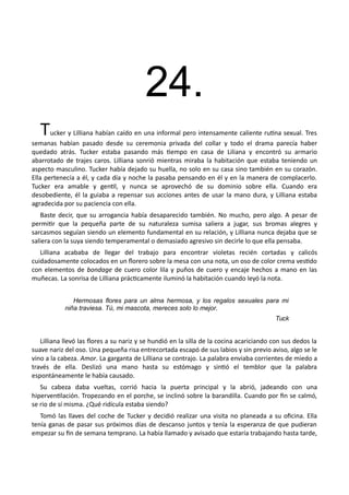 24.
Tucker y Lilliana habían caído en una informal pero intensamente caliente rutina sexual. Tres
semanas habían pasado desde su ceremonia privada del collar y todo el drama parecía haber
quedado atrás. Tucker estaba pasando más tiempo en casa de Liliana y encontró su armario
abarrotado de trajes caros. Lilliana sonrió mientras miraba la habitación que estaba teniendo un
aspecto masculino. Tucker había dejado su huella, no solo en su casa sino también en su corazón.
Ella pertenecía a él, y cada día y noche la pasaba pensando en él y en la manera de complacerlo.
Tucker era amable y gentil, y nunca se aprovechó de su dominio sobre ella. Cuando era
desobediente, él la guiaba a repensar sus acciones antes de usar la mano dura, y Lilliana estaba
agradecida por su paciencia con ella.
Baste decir, que su arrogancia había desaparecido también. No mucho, pero algo. A pesar de
permitir que la pequeña parte de su naturaleza sumisa saliera a jugar, sus bromas alegres y
sarcasmos seguían siendo un elemento fundamental en su relación, y Lilliana nunca dejaba que se
saliera con la suya siendo temperamental o demasiado agresivo sin decirle lo que ella pensaba.
Lilliana acababa de llegar del trabajo para encontrar violetas recién cortadas y calicós
cuidadosamente colocados en un florero sobre la mesa con una nota, un oso de color crema vestido
con elementos de bondage de cuero color lila y puños de cuero y encaje hechos a mano en las
muñecas. La sonrisa de Lilliana prácticamente iluminó la habitación cuando leyó la nota.
Hermosas flores para un alma hermosa, y los regalos sexuales para mi
niña traviesa. Tú, mi mascota, mereces solo lo mejor.
Tuck
Lilliana llevó las flores a su nariz y se hundió en la silla de la cocina acariciando con sus dedos la
suave nariz del oso. Una pequeña risa entrecortada escapó de sus labios y sin previo aviso, algo se le
vino a la cabeza. Amor. La garganta de Lilliana se contrajo. La palabra enviaba corrientes de miedo a
través de ella. Deslizó una mano hasta su estómago y sintió el temblor que la palabra
espontáneamente le había causado.
Su cabeza daba vueltas, corrió hacia la puerta principal y la abrió, jadeando con una
hiperventilación. Tropezando en el porche, se inclinó sobre la barandilla. Cuando por fin se calmó,
se rio de sí misma. ¿Qué ridícula estaba siendo?
Tomó las llaves del coche de Tucker y decidió realizar una visita no planeada a su oficina. Ella
tenía ganas de pasar sus próximos días de descanso juntos y tenía la esperanza de que pudieran
empezar su fin de semana temprano. La había llamado y avisado que estaría trabajando hasta tarde,
 