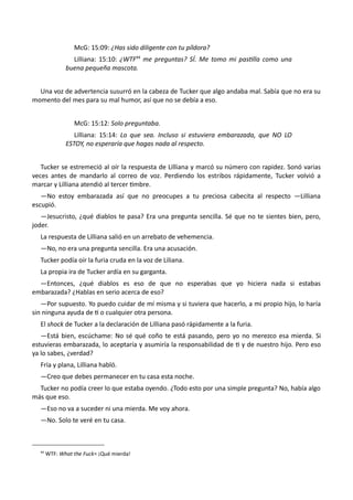 McG: 15:09: ¿Has sido diligente con tu píldora?
Lilliana: 15:10: ¿WTF44
me preguntas? SÍ. Me tomo mi pastilla como una
buena pequeña mascota.
Una voz de advertencia susurró en la cabeza de Tucker que algo andaba mal. Sabía que no era su
momento del mes para su mal humor, así que no se debía a eso.
McG: 15:12: Solo preguntaba.
Lilliana: 15:14: Lo que sea. Incluso si estuviera embarazada, que NO LO
ESTOY, no esperaría que hagas nada al respecto.
Tucker se estremeció al oír la respuesta de Lilliana y marcó su número con rapidez. Sonó varias
veces antes de mandarlo al correo de voz. Perdiendo los estribos rápidamente, Tucker volvió a
marcar y Lilliana atendió al tercer timbre.
—No estoy embarazada así que no preocupes a tu preciosa cabecita al respecto —Lilliana
escupió.
—Jesucristo, ¿qué diablos te pasa? Era una pregunta sencilla. Sé que no te sientes bien, pero,
joder.
La respuesta de Lilliana salió en un arrebato de vehemencia.
—No, no era una pregunta sencilla. Era una acusación.
Tucker podía oír la furia cruda en la voz de Liliana.
La propia ira de Tucker ardía en su garganta.
—Entonces, ¿qué diablos es eso de que no esperabas que yo hiciera nada si estabas
embarazada? ¿Hablas en serio acerca de eso?
—Por supuesto. Yo puedo cuidar de mí misma y si tuviera que hacerlo, a mi propio hijo, lo haría
sin ninguna ayuda de ti o cualquier otra persona.
El shock de Tucker a la declaración de Lilliana pasó rápidamente a la furia.
—Está bien, escúchame: No sé qué coño te está pasando, pero yo no merezco esa mierda. Si
estuvieras embarazada, lo aceptaría y asumiría la responsabilidad de ti y de nuestro hijo. Pero eso
ya lo sabes, ¿verdad?
Fría y plana, Lilliana habló.
—Creo que debes permanecer en tu casa esta noche.
Tucker no podía creer lo que estaba oyendo. ¿Todo esto por una simple pregunta? No, había algo
más que eso.
—Eso no va a suceder ni una mierda. Me voy ahora.
—No. Solo te veré en tu casa.
44
WTF: What the Fuck= ¡Qué mierda!
 