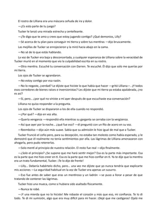 El rostro de Lilliana era una máscara ceñuda de ira y dolor.
—¿Es esto parte de tu juego?
Tucker le lanzó una mirada estrecha y centelleante.
—¿Te digo que te amo y crees que estoy jugando contigo? ¿Qué demonios, Lilly?
—Sé acerca de tu plan para conseguir mi tierra y sobre tus mentiras —dijo bruscamente.
Las mejillas de Tucker se enrojecieron y la miró hacia abajo en la cama.
—No sé de lo que estás hablando.
La voz de Tucker era baja y desconcertada, y cualquier esperanza de Lilliana sobre la veracidad de
Tucker murió en el momento que vio la culpabilidad escrita en su rostro.
—Otra mentira. Escuché tu conversación con Darren. Te escuché. Él dijo que solo me querías por
mi tierra.
Los ojos de Tucker se agrandaron.
—No estoy contigo por esa razón.
—No lo negaste, ¿verdad? Le dijiste que hiciste lo que había que hacer —gritó Lilliana—. ¿Y todos
esos corredores de bienes raíces e inversionistas? Les dijiste que mi tierra ya estaba apalabrada, ¿no
es así?
—Sí, pero… ¿por qué no viniste a mí ayer después de que escuchaste esa conversación?
Lilliana no quiso responder a la pregunta.
Los ojos de Tucker se dispararon a los de ella cuando no respondió.
—¿Por qué? —dijo en voz alta.
—Quería venganza —respondió ella mientras su garganta se cerraba con la vergüenza.
—Así que ayer por la noche… ¿qué fue eso? —él preguntó con un filo de acero en su voz.
—Reembolso —dijo aún más suave. Sabía que su admisión le hizo igual de mal que a Tucker.
Tucker frunció el ceño pero, para su decepción, no estaba tan molesto como había esperado, y le
demostró que él realmente no tenía sentimientos por ella. Las lágrimas de Lilliana amenazaron con
ahogarla, pero pudo retenerlas.
—Solo mentí al principio de nuestra relación. El resto fue real —dijo finalmente.
—¿Solo el principio? ¿Se supone que me hará sentir mejor? Esa es la parte más importante. Esa
es la parte que me hizo creer en ti. Esa es la parte que me hizo confiar en ti. Ya te dije que la mentira
era un trato fundamental, Tucker. ¡Te lo dije de frente!
—Lilly… Debería habértelo dicho, pero… una vez me dijiste que yo nunca tendría que explicarte
mis acciones —La seguridad habitual en la voz de Tucker era apenas un susurro.
—Eso fue antes de saber que eras un mentiroso y un ladrón —se puso a llorar a pesar de que
tratando de contener las lágrimas.
Tucker hizo una mueca, como si hubiera sido asaltado físicamente.
—Nunca te robé.
—¡Y una mierda que no lo hiciste! Me robaste el corazón y más que eso, mi confianza. Te lo di
todo. Te di mi sumisión, algo que era muy difícil para mí hacer. ¡Dejé que me castigaras! Ojalá me
 