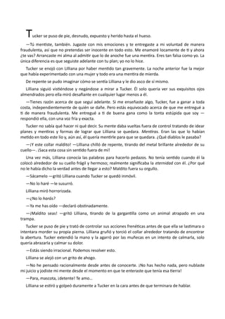 Tucker se puso de pie, desnudo, expuesto y herido hasta el hueso.
—Tú mentiste, también. Jugaste con mis emociones y te entregaste a mi voluntad de manera
fraudulenta, así que no pretendas ser inocente en todo esto. Me enamoré locamente de ti y ahora
¿te vas? Arrancaste mi alma al admitir que lo de anoche fue una mentira. Eres tan falsa como yo. La
única diferencia es que seguiste adelante con tu plan; yo no lo hice.
Tucker se enojó con Lilliana por haber mentido tan gravemente. La noche anterior fue la mejor
que había experimentado con una mujer y todo era una mentira de mierda.
De repente se pudo imaginar cómo se sentía Lilliana y le dio asco de sí mismo.
Lilliana siguió vistiéndose y negándose a mirar a Tucker. Él solo quería ver sus exquisitos ojos
almendrados pero ella miró desafiante en cualquier lugar menos a él.
—Tienes razón acerca de que seguí adelante. Si me enseñaste algo, Tucker, fue a ganar a toda
costa, independientemente de quién se dañe. Pero estás equivocado acerca de que me entregué a
ti de manera fraudulenta. Me entregué a ti de buena gana como la tonta estúpida que soy —
respondió ella, con una voz fría y exacta.
Tucker no sabía qué hacer ni qué decir. Su mente daba vueltas fuera de control tratando de idear
planes y mentiras y formas de lograr que Lilliana se quedara. Mentiras. Eran las que lo habían
metido en todo este lío y, aún así, él quería mentirle para que se quedara. ¿Qué diablos le pasaba?
—¡Y este collar maldito! —Lilliana chilló de repente, tirando del metal brillante alrededor de su
cuello—. ¡Saca esta cosa sin sentido fuera de mí!
Una vez más, Lilliana conocía las palabras para hacerlo pedazos. No tenía sentido cuando él la
colocó alrededor de su cuello frágil y hermoso; realmente significaba la eternidad con él. ¿Por qué
no le había dicho la verdad antes de llegar a esto? Maldito fuera su orgullo.
—Sácamelo —gritó Lilliana cuando Tucker se quedó inmóvil.
—No lo haré —le susurró.
Lilliana miró horrorizada.
—¿No lo harás?
—Ya me has oído —declaró obstinadamente.
—¡Maldito seas! —gritó Lilliana, tirando de la gargantilla como un animal atrapado en una
trampa.
Tucker se puso de pie y trató de controlar sus acciones frenéticas antes de que ella se lastimara o
intentara morder su propia pierna. Lilliana gruñó y torció el collar alrededor tratando de encontrar
la abertura. Tucker extendió la mano y la agarró por las muñecas en un intento de calmarla, solo
quería abrazarla y calmar su dolor.
—Estás siendo irracional. Podemos resolver esto.
Lilliana se alejó con un grito de ahogo.
—No he pensado racionalmente desde antes de conocerte. ¡No has hecho nada, pero nublaste
mi juicio y jodiste mi mente desde el momento en que te enteraste que tenía esa tierra!
—Para, mascota, ¡detente! Te amo…
Lilliana se estiró y golpeó duramente a Tucker en la cara antes de que terminara de hablar.
 