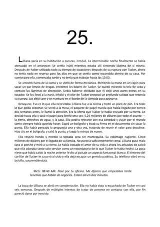 25.
Lilliana yacía en su habitación a oscuras, inmóvil. La interminable noche finalmente se había
atenuado en el amanecer. Se sentía inútil mientras estaba allí sintiendo lástima de sí misma.
Después de haber utilizado todo su tiempo de vacaciones después de su ruptura con Tucker, ahora
no tenía nada en reserva para los días en que se sentía como escondida dentro de su casa. Por
suerte para ella, comenzaba tarde y no tenía que trabajar hasta las 10:00.
Se arrastró fuera de la cama y se vistió de forma mecánica. Metiendo la mano en un cajón para
sacar un par limpio de bragas, encontró los bóxers de Tucker. Se quedó mirando la tela de seda y
contuvo las lágrimas de decepción. Debía haberse olvidado que él dejó unos pares extras en su
tocador. Se los llevó a la nariz, inhaló y el olor de Tucker provocó un profundo sollozo que retorció
su cuerpo. Los dejó caer y se mantuvo en el borde de la cómoda para apoyarse.
Desayuno. Eso es lo que ella necesitaba. Lilliana fue a la cocina y tostó un poco de pan. Era todo
lo que podía soportar. Se sentó a la mesa, el paquete de papel manila que había llegado por correo
dos semanas antes, le llamó la atención. Era la oferta que Tucker le había enviado por su tierra. Lo
deslizó hacia ella y sacó el papel para leerlo otra vez. 5,25 millones de dólares por todo el asunto —
la tierra, derechos de agua, y la casa. Ella podría retirarse con esa cantidad y viajar por el mundo
como siempre había querido hacer. Cogió un bolígrafo y trazó su firma en el documento sin sacar la
punta. Ella había pensado la propuesta una y otra vez, tratando de reunir el valor para decidirse.
Hizo clic en el bolígrafo, y salió la punta, y luego la retrajo de nuevo.
Ella respiró hondo y mordió la tostada seca sin mantequilla. Su estómago rugiente. Cinco
millones de dólares por el legado de su familia. No parecía suficientemente cerca. Lilliana puso mala
cara al porche y miró a su tierra. Le había costado el amor de su vida y ahora los arbustos de calicó
que ella adoraba tanto solo servían como un recordatorio de lo que Tucker le había hecho. La poca
nieve que había caído la noche anterior le dio al paisaje un aspecto fantasmal blanco. El tintineo del
carillón de Tucker le susurró al oído y ella dejó escapar un gemido patético. Su teléfono vibró en su
bolsillo, sorprendiéndola.
McG: 08:40 AM: Pasé por tu oficina. Me dijeron que empezabas tarde.
Tenemos que hablar de negocios. Estaré allí en diez minutos.
La boca de Lilliana se abrió en consternación. Ella no había visto o escuchado de Tucker en casi
seis semanas. Después de múltiples intentos de tratar de ponerse en contacto con ella, por fin
pareció darse por vencido.
 