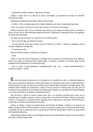 —Aprovecha la oferta, Lilliana —afirmó en voz baja.
Lilliana se dejó caer en la silla de la cocina, derrotada. La expresión de Tucker era sombría
mientras la miraba.
Sintiéndose totalmente miserable, Lilliana cerró los ojos.
—Te odio —Ella no estaba segura de si había hablado en voz alta o simplemente pensado.
—No, no lo haces. Te odias a ti misma por caer por mí. Conozco la sensación.
Lilliana levantó la vista y lo vio mirando hacia atrás, ya no estaba en blanco, pero si sombrío y
triste. Así que ella le había afectado después de todo. El efecto de la expresión triste y las palabras
de Tucker fue demoledor.
Las cejas oscuras de Tucker se inclinaron en un ceño fruncido.
—Por si sirve de algo, yo todavía te quiero.
—El único tipo de amor que conoces es por el dinero y tú mismo —Lilliana se atragantó, con la
mirada nublada por las lágrimas.
—Te equivocas, Lilly.
Lilliana inclinó la cabeza y señaló hacia la puerta.
—Vete.
Tucker se puso de pie de mala gana y se dirigió hacia la puerta. Sus movimientos eran rígidos y
torpes. Sus pasos se desaceleraron cuando llegó a la puerta, tomando una última larga mirada
alrededor de la habitación y al carillón de viento.
—Voy a enviar la documentación inmediatamente. Lilly… yo… —suspiró profundamente y
sacudió la cabeza—. Adiós.
El invierno estaba resultando ser un tiempo frío y miserable ese año. La Navidad estaba tan
solo a unas semanas de distancia y Lilliana temía pasar las vacaciones sola. Dana se había ofrecido a
llevarla hacia el sur para reunirse con su familia, pero Lilliana había rechazado la amable oferta. Ariel
también había tratado de convencerla a pasar el fin de semana en Nueva York con ella, pero el
sonido de las excavadoras en la distancia era demasiado molesto. Las pesadillas de Lilliana llegaban
a un ritmo alarmante y no estaba consiguiendo dormir.
Ella comenzó a tomar el camino lateral para salir a la carretera principal para evitar ver la
actividad que se llevaba a cabo en su tierra. Corrección, en las tierras de Tucker. Lilliana se erizó ante
la idea y se preguntó si su madre estaría orgullosa de los logros de su hijo ahora; 100 hectáreas a
cambio de un corazón quebrantado y torturado.
Lilliana se obligó a colocar las decoraciones de Navidad de Margo y estaba en el proceso de
colgar una gran corona de flores hechas a mano en su puerta cuando oyó un coche que venía hasta
su entrada. Se dio la vuelta para ver un verde oscuro VW Golf levantando la nieve y el polvo antes
de finalmente detenerse.
Lilliana bajó a tierra cuando una fría ráfaga de viento barrió por delante de ella. Cuando la puerta
del coche se abrió, Mason salió.
 