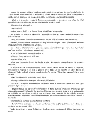 Mason. Por supuesto. Él había estado mirando cuando se detuvo para visitarlo. Toda la familia de
Tucker estaba preocupada por su bienestar y habían estado llamando sin parar a comprobar si
estaba bien. Él los amaba por ello, pero se estaba convirtiendo en una maldita molestia.
—¿Cuál es tu pregunta? —preguntó Tucker mientras sus ojos se posaron en sus pechos. Era difícil
para él permanecer coherente cuando Lilliana estaba tan cerca de él.
Lilliana recalcó cada palabra.
—¿Por qué es?
—¿Qué quieres decir? Es tu cheque de participación en las ganancias.
Las pestañas de Lilliana se levantaron y su mirada se clavó en Tucker. ¿Acaso no sabía lo que
había firmado?
—Lilly, actúas como si estuvieras sorprendida. ¿No has leído el contrato antes de firmarlo?
—Bueno, no exactamente. Todavía estaba muy molesta contigo y… pensé que la vendí. Recibí el
cheque grande, las cinco hectáreas y la casa.
Los pechos de Lilliana levantaron y cayeron bajo su respiración trabajosa y emocionada, y Tucker
negó con la cabeza obligándose a concentrarse.
La voz de Tucker tomó un tono disciplinario.
—Siempre debes leer antes de firmar.
Lilliana rodó los ojos.
—Soy muy consciente de eso, te doy las gracias. No necesito una conferencia del profesor
McGrath.
La boca de Tucker se levantó en una sonrisa torcida. Había echado de menos su sarcasmo.
Lilliana dio un respingo y sus ojos se posaron en su boca. En ese instante, los labios de ella se
abrieron y Tucker pudo oír la fuerte entrada de aire. Su sonrisa. ¿Cómo iba a olvidarlo? Era su arma
secreta.
Tucker trató a mostrar sus dientes sin ser obvio.
Lilliana parpadeó varias veces y su mirada se volvió vidriosa.
—Así que… ¿el reparto de beneficios? ¿Te refieres a que la tierra sigue siendo mía? Pero ¿qué
pasa con el gran cheque?
—El gran cheque era por el arrendamiento de la tierra durante cinco años. Era el pago por
adelantado para cubrir el alquiler de la misma. El cheque más pequeño es parte de la participación
de utilidades de los cultivos orgánicos que se cultivan y se cosechan allí. Recibirás los cheques
trimestralmente. Después de cinco años puedes optar por renovar el contrato a Granjas Globales o
finalizarlo.
Lilliana se lanzó a una de las sillas frente al escritorio.
—Pero lo hiciste sonar como si estuviera vendiendo mi tierra. ¿Por qué hiciste eso? —Susurró a
través de una voz tensa y frágil.
Tucker se sentó en el borde de la mesa, viendo como las emociones de Lilliana jugaron en su
rostro.
 