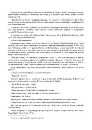 Un músculo se movió furiosamente en la mandíbula de Tucker y apretó los dientes. Sus ojos
normalmente lujuriosos se convirtieron en furiosos y él se movió para matar, fijando a Lilliana
contra la pared.
—Esa actitud, Sra. Norris. Y esa boca descarada… me parece que estás necesitando desde hace
mucho tiempo un poco de disciplina. Creo que tal vez tu culo redondo necesita ser zurrado hasta un
precioso tono carmesí.
La respuesta de Tucker la sobresaltó y sus mejillas se sonrojaron de nuevo. A pesar del pánico
que surgió dentro de su cerebro, su bajo vientre se calentó y comenzó a palpitar, y se indignó ante
su reacción física por la amenaza.
Al presionar su cuerpo contra Lilliana, Tucker pasó la punta de su dedo índice sobre su mejilla
ruborizada y sonrió diabólicamente.
—Sí, este tono exactamente.
Lilliana permaneció inmóvil, asustada y excitada a la vez, teniendo la sensación de ser un ciervo
atrapado en la mira de un depredador. Los ojos de Tucker brillaban mientras iban de la boca a sus
ojos mientras esperaba una respuesta. El único sonido era el de su pesada respiración. El ruido del
ascensor al detenerse la hizo saltar, pero fue un corte bienvenido a la tensión. No pudo bajar lo
suficientemente rápido. Lo empujó para pasar tratando de mantener la calma a pesar de que sus
bragas estaban empapadas.
Tucker pasó junto a ella lentamente, sin decir una palabra y la llevó a un gran espacio de oficinas
donde solo la seguridad y algunos empleados demorados estaban en el interior. Una mujer de
aproximadamente su mismo tamaño y edad, con el pelo rojo vibrante les salió al paso y la miró en
forma interrogante. Tucker caminaba delante pero Lilliana se acercó a la mujer y se presentó.
—Soy Lilliana Norris, soy nueva en la ciudad —ella le ofreció su mano, aliviada al ver a otra
persona.
La mujer cortésmente la tomó y sonrió amablemente.
—Soy Ariel —susurró.
Lilliana rio ligeramente por su nombre ya que le recordaba a la famosa película de Disney2
. La
mujer de inmediato, captó su sentido del humor y se acarició el pelo.
—Lo sé. Cliché, ¿verdad? —se rio.
—Podría ser peor —Lilliana sonrió.
—Es verdad, podría llamarme Ronnie McDonald o algo así.
Tucker se asomó fuera de la puerta de su oficina con impaciencia:
—¿Vas a venir, Sra. Norris?
Ariel disparó a Tucker una media mirada y sus suaves ojos azules descansaron en Lilliana.
—Ten cuidado con ese —dijo con dulzura, extendiendo su mano y apretándole la suya.
—Lo haré, pero gracias por la advertencia —le dijo a Ariel, con la sensación de que había sido
advertida antes.
Empezó a alejarse y se preguntó algo. No quería pisar los pies de nadie en cuanto a Tucker. Se dió
la vuelta para hacer frente a Ariel.
2
La sirenita de la película La Sirenita se llamaba Ariel.
 