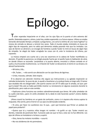 Epílogo.
Tucker esperaba impaciente en el altar, con los ojos fijos en la puerta al otro extremo del
pasillo. Detestaba esperar y ahora, justo hoy, estaba esperando a su futura esposa. Lilliana se estaba
tomando demasiado tiempo y empezó a preguntarse, ¿no sería la víctima de una novia fugitiva? La
música de entrada se detuvo y reinició tres veces. Todo el mundo estaba mirándolo en busca de
algún tipo de respuesta, pero no sabía qué demonios estaba pasando más que los invitados. Los
ojos de Darren se abrieron y se encogió de hombros cuando Tucker lo miró en busca de algún tipo
de simpatía. Se alegró de haber arreglado las cosas con él, ante la insistencia de Lilliana, por
supuesto.
La música empezó una cuarta vez y una voz socarrona en la cabeza de Tucker martilleaba su
decisión. Él perdió la paciencia y se dirigió pisando fuerte por el pasillo hasta la habitación de atrás
en donde Lilliana se escondía. Lanzándose a la puerta abierta, encontró a Lilliana sentada en el
suelo y murmurando incoherencias. La irritación de Tucker se desvaneció, la tomó en sus brazos y la
abrazó fuertemente.
—Mi dulce, Lilly…
—Oh, Tucker… —ella sonrió con afectación con los ojos llenos de lágrimas.
—Cristo, mascota, cálmate. Solo respira.
Él la observó con atención mientras ella seguía sus instrucciones y su agitada respiración se
calmaba lentamente. Se puso de pie, la ayudó a levantarse y la condujo hasta un largo sofá. El temor
que exudaba ella era desgarrador. ¿No quería casarse con él? Él sabía que lo amaba, así que ¿por
qué la duda? Ella solo se había permitido mostrar su nerviosismo en algunas ocasiones durante la
planificación, pero nada en este sentido.
—Explícame cómo funciona ese cerebro sobredimensionado que tienes. Mi collar alrededor de
tu cuello está bien, ¿pero mi anillo alrededor de tu dedo te está haciendo vacilar? ¿Cómo diablos
funciona?
Lilliana movió los hombros en un gesto de confusión, como si ni siquiera ella misma supiera la
respuesta. Ella sonrió, pero el terror en sus ojos era demasiado evidente.
—Te amo, por favor no cuestiones eso. Es que… ¿por qué tenemos que firmar un pedazo de
papel para probarlo?
—Quiero que tú y nuestros niños tengan mi nombre —le guiñó un ojo. Tucker mostró sus
dientes, tratando de ponérselo fácil. Funcionó cada vez que lo hizo y esta vez no fue diferente. Los
ojos de Lilliana se trasladaron a la boca y suspiró.
—Dios, tienes los molares increíbles —susurró.
—No nos olvidemos de mis premolares.
 