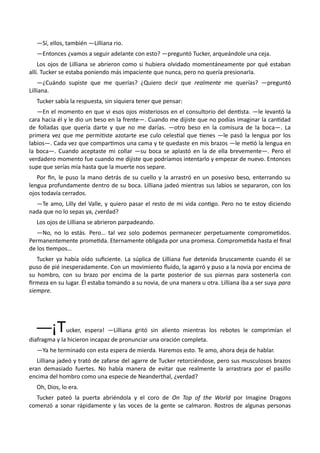—Sí, ellos, también —Lilliana rio.
—Entonces ¿vamos a seguir adelante con esto? —preguntó Tucker, arqueándole una ceja.
Los ojos de Lilliana se abrieron como si hubiera olvidado momentáneamente por qué estaban
allí. Tucker se estaba poniendo más impaciente que nunca, pero no quería presionarla.
—¿Cuándo supiste que me querías? ¿Quiero decir que realmente me querías? —preguntó
Lilliana.
Tucker sabía la respuesta, sin siquiera tener que pensar:
—En el momento en que vi esos ojos misteriosos en el consultorio del dentista. —le levantó la
cara hacia él y le dio un beso en la frente—. Cuando me dijiste que no podías imaginar la cantidad
de folladas que quería darte y que no me darías. —otro beso en la comisura de la boca—. La
primera vez que me permitiste azotarte ese culo celestial que tienes —le pasó la lengua por los
labios—. Cada vez que compartimos una cama y te quedaste en mis brazos —le metió la lengua en
la boca—. Cuando aceptaste mi collar —su boca se aplastó en la de ella brevemente—. Pero el
verdadero momento fue cuando me dijiste que podríamos intentarlo y empezar de nuevo. Entonces
supe que serías mía hasta que la muerte nos separe.
Por fin, le puso la mano detrás de su cuello y la arrastró en un posesivo beso, enterrando su
lengua profundamente dentro de su boca. Lilliana jadeó mientras sus labios se separaron, con los
ojos todavía cerrados.
—Te amo, Lilly del Valle, y quiero pasar el resto de mi vida contigo. Pero no te estoy diciendo
nada que no lo sepas ya, ¿verdad?
Los ojos de Lilliana se abrieron parpadeando.
—No, no lo estás. Pero… tal vez solo podemos permanecer perpetuamente comprometidos.
Permanentemente prometida. Eternamente obligada por una promesa. Comprometida hasta el final
de los tiempos…
Tucker ya había oído suficiente. La súplica de Lilliana fue detenida bruscamente cuando él se
puso de pié inesperadamente. Con un movimiento fluido, la agarró y puso a la novia por encima de
su hombro, con su brazo por encima de la parte posterior de sus piernas para sostenerla con
firmeza en su lugar. Él estaba tomando a su novia, de una manera u otra. Lilliana iba a ser suya para
siempre.
—¡Tucker, espera! —Lilliana gritó sin aliento mientras los rebotes le comprimían el
diafragma y la hicieron incapaz de pronunciar una oración completa.
—Ya he terminado con esta espera de mierda. Haremos esto. Te amo, ahora deja de hablar.
Lilliana jadeó y trató de zafarse del agarre de Tucker retorciéndose, pero sus musculosos brazos
eran demasiado fuertes. No había manera de evitar que realmente la arrastrara por el pasillo
encima del hombro como una especie de Neanderthal, ¿verdad?
Oh, Dios, lo era.
Tucker pateó la puerta abriéndola y el coro de On Top of the World por Imagine Dragons
comenzó a sonar rápidamente y las voces de la gente se calmaron. Rostros de algunas personas
 