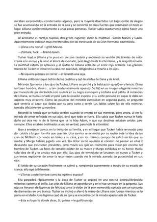 miraban sorprendidos, consternados algunos, pero la mayoría divertidos. Un bajo sonido de alegría
se fue acumulando en la entrada de la sala y se convirtió en risas fuertes que resonaron en todo el
lugar. Lilliana sonrió tímidamente a unas pocas personas. Tucker sabía exactamente cómo hacer una
gran entrada.
Al acercarse el cortejo nupcial, dos gritos rugieron sobre la multitud. Fueron Mason y Gavin.
Aparentemente estaban muy entretenidos por las travesuras de su Gran Hermano cavernícola.
—¡Lleva a tu novia! —gritó Mason.
—¡Tómala, Tuck! —bramó Gavin.
Tucker bajó a Lilliana y la puso en pie con cautela y enderezó su vestido sin tirantes de color
crema con encaje y le alisó el ahora despeinado, pelo largo hasta los hombros, y le reajustó el velo.
La multitud estalló en aplausos y el rostro de Lilliana ardía de un color rojo brillante. Las grandes
manos de Tucker le tomaron la cara con suavidad, obligándola a mirarlo a los ojos.
—Ni siquiera pienses en correr —él levantó una ceja.
Lilliana sintió un toque detrás de las costillas y oyó las risitas de Dana y de Ariel.
Mirando fijamente a los ojos de Tucker, Lilliana se perdió y la habitación quedó en silencio. Él era
un buen hombre, atento… y tan condenadamente apuesto. Se fijó en su imagen elegante mientras
permanecía de pie mirándola con cautela en su negro esmoquin y corbata azul pálida. A instancias
de Lilliana, se había cortado el pelo para la ocasión especial y su corte peinado en capas le daba un
aspecto muy atractivo. Como las palabras del ministro zumbaban en segundo plano, se preguntó
qué sentiría al pasar sus dedos por su pelo corto y sentir sus labios sobre los de ella mientras
tomaba oficialmente su nombre.
Recordó lo herida que se había sentido cuando se enteró de sus mentiras, pero ahora, al ver la
mirada de amor reflejada en sus ojos, dejó que todo se fuera. Ella sabía que Tucker nunca le haría
daño así otra vez ni de la forma que se lo hizo Adam, y que sus destinos estaban unidos para
siempre. Ellos estaban destinados a ser, en verdad, para toda la eternidad.
Iban a envejecer juntos en la tierra de su familia, y en el hogar que Tucker había renovado para
dar cabida a la gran familia que querían. Una sonrisa se extendió por su rostro ante la idea de un
clan de McGrath corriendo en torno a su casa, y en los mismos campos de calicó en los que su
madre y Margo habían jugado una vez. Un dolor sordo apuñaló el corazón de pensar en ellas y
deseando que estuvieran presentes, pero movió sus ojos un momento para mirar por encima del
hombro de Tucker, las fotos de tamaño póster de su madre y Margo exhibidas en su honor. Había
sido idea de él y lo amaba más por ello. Sus ojos de inmediato se lanzaron de nuevo a Tucker y
corrientes explosivas de amor la recorrieron cuando vio la mirada acerada de posesividad en sus
ojos.
El latido de su corazón finalmente se calmó y, rompiendo suavemente a través de su estado de
trance, ella oyó débilmente:
—¿Tomas a este hombre como tu legítimo esposo?
Ella parpadeó rápidamente y la boca de Tucker se arqueó en una sonrisa desequilibrándola
mientras sostenía el anillo. Los ojos de Lilliana se agrandaron y se le hizo un nudo en la garganta. Sus
ojos se llenaron de lágrimas de felicidad ante la visión de la gran esmeralda cortada con un conjunto
de diamantes en oro blanco. Tucker se inclinó y aferró la mano de Lilliana con fuerza mientras se lo
ponía en el dedo. Una lágrima cayó de su ojo y se encontró con la mirada apasionada de Tucker.
—Esta es la parte donde dices, Si, quiero —le guiñó un ojo.
 