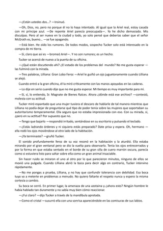 —¿Están ustedes dos…? —Insinuó.
—Oh, Dios, no, pero no porque él no lo haya intentado. Al igual que la Ariel real, estoy casada
con mi príncipe azul. —De repente Ariel parecía preocupada—. Ya he dicho demasiado. Mis
disculpas. Pero al ser nueva en la ciudad y todo, yo solo pensé que deberías saber que el señor
McGrath es, bueno… —se fue apagando.
—Está bien. He oído los rumores. De todos modos, sospecho Tucker solo está interesado en la
compra de mi tierra.
—Sí, claro que así es —bromeó Ariel—. Y no son rumores; es un hecho.
Tucker se acercó de nuevo a la puerta de su oficina.
—¿Qué están discutiendo ahí? ¿El estado de los problemas del mundo? No me gusta esperar —
las fulminó con la mirada.
—Tres palabras, Lilliana: Gran Lobo Feroz —Ariel le guiñó un ojo juguetonamente cuando Lilliana
se alejó.
Cuando entró a la gran oficina, él la miró críticamente con las manos apoyadas en las caderas.
—Lo dije en serio cuando dije que no me gusta esperar. Mi tiempo es muy importante para mí.
—Sí, sí, lo entiendo, Sr. Magnate de Bienes Raíces. Ahora ¿dónde está ese archivo? —contestó,
molesta con su actitud.
Tucker miró espantado que una mujer tuviera el descaro de hablarle de tal manera mientras que
Lilliana no podía dejar de preguntarse qué tipo de poder tenía sobre las mujeres que soportaban su
autoritarismo temperamental. Ella seguro que no estaba impresionada con eso. Con su mirada, sí,
¿pero en su actitud? Por supuesto que no.
—Tengo que bajarlo —respondió irritado, sentándose en su escritorio y pulsando el teclado.
—¿Estás ladrando órdenes y ni siquiera estás preparado? Date prisa y espera. Oh, hermano —
ella rodó los ojos moviéndose al otro lado de la habitación.
—¿Ya terminaste? —gruñó Tucker.
El sonido profundamente feroz de su voz resonó en la habitación y la aturdió. Ella estaba
mirando por el gran ventanal pero se dio la vuelta para observarlo. Tenía los ojos entrecerrados y
por la forma en que estaba sentado en el borde de su gran silla de cuero marrón oscura, parecía
como si estuviera listo para saltar sobre ella como un gran animal insaciable.
Sin hacer ruido se miraron el uno al otro por lo que parecieron minutos, ninguno de ellos se
movió una pulgada. Cuando Lilliana abrió la boca para decir algo en contrario, Tucker intervino
rápidamente.
—No me pongas a prueba, Lilliana, y no hay que confundir tolerancia con debilidad. Esa boca
tuya va a meterte en problemas a menudo. No quiero faltarte el respeto nunca y espero la misma
cortesía a cambio.
Su boca se cerró. En primer lugar, la amenaza de una azotaina y ¿ahora esto? Ningún hombre le
había hablado tan duramente y no sabía muy bien cómo reaccionar.
—¿Fui claro? —dijo Tucker a través de la mandíbula apretada.
—Como el cristal —susurró ella con una sonrisa apareciéndole en las comisuras de sus labios.
 