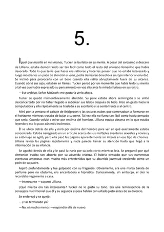 5.
Igual que masilla en mis manos, Tucker se burlaba en su mente. A pesar del sarcasmo y descaro
de Lilliana, estaba demostrando ser tan fácil como todo el resto del universo femenino que había
devorado. Todo lo que tenía que hacer era retirarse y hacerles pensar que no estaba interesado y
luego mostrarles un poco de atención y voilà, podía deslizarse derecho a su ropa interior a voluntad.
Se inclinó para provocarla con un beso cuando ella retiró abruptamente fuera de su alcance.
Cuando abrió sus ojos, estaban en llamas. Tucker pensó por un momento que había leído su mente
o tal vez que había expresado su pensamiento en voz alta ante la mirada furiosa en su rostro.
—Ese archivo, Señor McGrath; me gustaría verlo ahora.
Tucker se quedó momentáneamente aturdido. Su pene estaba ahora semirrígido y se sintió
desconcertado por no haber llegado a saborear sus labios después de todo. Hizo un gesto hacia la
computadora y ella rápidamente se trasladó a su escritorio y se sentó frente y al centro.
Miró por la ventana el paisaje de Bridgeport y las oscuras nubes que comenzaban a formarse en
el horizonte mientras trataba de bajar a su pene. Tal vez ella no fuera tan fácil como había pensado
que sería. Cuando volvió a mirar por encima del hombro, Lilliana estaba absorta en lo que estaba
leyendo y eso lo puso aún más incómodo.
Él se ubicó detrás de ella y miró por encima del hombro para ver en qué exactamente estaba
concentrada. Estaba navegando en un artículo acerca de sus múltiples aventuras sexuales y novias y
su estómago se agitó, pero ella pasó las páginas aparentemente sin interés en ese tipo de chismes.
Lilliana revisó las páginas rápidamente y nada parecía llamar su atención hasta que llegó a la
información de su infancia.
Se agachó detrás de ella y le pasó la nariz por su pelo corto mientras leía. Se preguntó por qué
demonios estaba tan absorta por su aburrida crianza. Él habría pensado que sus numerosas
aventuras amorosas eran mucho más entretenidas que su aburrida juventud creciendo como un
peón de su padre.
Aspiró profundamente y fue golpeado con su fragancia. Obviamente, era una marca barata de
perfume pero no obstante, era encantadora e hipnótica. Curiosamente, sin embargo, el olor le
recordaba vagamente a casa.
—Interesante —susurró Lilliana.
¿Qué mierda era tan interesante? Tucker no le gustó su tono. Era una reminiscencia de la
consejera matrimonial que él y su segunda esposa habían consultado justo antes de su divorcio.
Se enderezó y se quejó:
—¿Has terminado ya?
—No, ni mucho menos —respondió ella de nuevo.
 