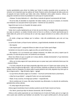 muslos apretándolos para aliviar los latidos que Tucker le estaba causando entre sus piernas. Se
retractó; no le importaría que las caderas de Tucker frotaran contra ella después de todo, junto con
el paquete de buen tamaño que había visto antes. Maldición cómo podía moverse. Lilliana se
preguntó si tendría la misma musicalidad en la cama que en la pista de baile.
—Holaaaa. Te estoy hablando a ti —dijo Lilliana, tratando de ignorar la provocación de Tucker.
—Ya te he oído, he decidido no responder. De todos modos, yo no soy un vampiro, no necesito
una invitación a tu casa para tomar lo que quiero —tarareó con voz cantarina.
Segurísimo que no era un chupador de sangre, pensó.
—Escúchame engreído…
Tucker dio la vuelta rápidamente por el tono de voz de Lilliana. Su alegría había desaparecido y
sus cejas se juntaron. La estaba mirando como lo hizo en su oficina. La fuerte reprimenda que le
había dado ahí, junto con la amenaza de un culo rojo, seguía sonando en sus oídos y ella cerró la
boca.
—Es tarde y tengo que trabajar por la mañana —dijo ella amablemente, pero aún así muy
molesta.
La sonrisa de Tucker y el buen humor volvieron, y siguió bailando alrededor de la habitación.
—No importa
—¿No importa qué? —preguntó Lilliana sin saber a lo que Tucker quería llegar.
Se deslizó a la mesa de la cocina, cogió una silla y se sentó frente a ella.
—No importa si tú y yo tenemos que trabajar temprano, me debes una cena y espero que la
concretes. En vista de que ya comí, me conformo con el postre.
Ahora fue Lilliana la que se quedó con la boca abierta. ¿Estaba bromeando? ¿Y qué demonios
quería decir Tucker con el postre?
—Mira, yo no estoy segura de lo que piensas que va a pasar aquí, pero realmente tienes que irte
—declaró Lilliana.
—Y lo haré, después de que hayas preparado algo dulce para mí. Espero que sepas cocinar, Sra.
Norris. Estoy con ganas de algo dulce —dijo con firmeza, clavando sus talones en el piso. Se aflojó la
corbata, tomó su chaqueta y la colocó sobre la parte posterior de la silla, dejando muy claro que no
iba a ninguna parte—. Algo afrutado y ligero —agregó.
—Lo que tienes afrutado y ligero es el cerebro —murmuró caminando hacia su dormitorio.
—¿Qué fue lo que dijiste? —preguntó Tucker con una ceja levantada.
—Nada. Si voy a cocinar, me tengo que cambiar —respondió ella.
—No te cambies por mi causa. Me estoy haciendo muy aficionado a tu elección de vestimenta,
pantaloncitos cortos y demás.
—Sí, estoy segura de que lo haces.
Lilliana siguió moviéndose hacia la alcoba cuando la voz de Tucker resonó con fuerza.
—Sra. Norris, pensé que dije mis deseos claramente. ¡No-Te-Cambies!
Lilliana se dio vuelta esperando ver una mirada dura en el rostro de Tucker, pero en su lugar vio
unos suaves ojos castaños que bailaban con picardía. Fue un gran cambio para él. ¿Así que quería
 