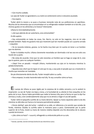—Con mucho cuidado.
Los ojos de Tucker se agrandaron y su rostro se contorsionó como si estuviera asustado.
—Eso espero.
Tucker abrió la nevera y se puso a husmear, tomando nota de sus preferencias en aperitivos.
Muchos de los elementos que se encontraban en su refrigerador estaban también en el de ella. ¿Los
mismos gustos en los alimentos y la música? Interesante.
Lilliana lo miró dubitativamente.
—¿Así que además de ser autoritario, eres entrometido?
Si ella supiera.
—Soy entrometido en todas las cosas, Sra. Norris; no solo en los negocios, sino en mi vida
privada también. Nada me gustaría más que mostrarte qué tan mandón puedo ser a puerta cerrada
—coqueteó.
—Yo no necesito órdenes, gracias. Lo he hecho muy bien por mi cuenta sin tener a un hombre
que me domine.
Tucker lo dudaba mucho. Lilliana claramente necesitaba ser dominada o tal vez eso era solo una
ilusión de su parte.
—No estoy de acuerdo. Creo que no solo necesitas un hombre que se haga se cargo de ti, creo
que lo quieres, pero no cualquier hombre…
—¡Vaya! Eres un pesado —resopló Lilliana, manteniendo sus ojos en la manzana mientras la
pelaba lentamente.
—Apuesta esos short que te tapan el culo que lo soy, y soy justo el pesado que va a mostrarte lo
mucho que necesitas ser mandada.
De pie directamente detrás de ella, Tucker resopló sobre su cuello.
—Para empezar, lo estás haciendo todo mal Lilly. Te voy a enseñar cómo se hace.
El cuerpo de Lilliana se puso rígido por la sorpresa de la súbita cercanía y se le aceleró la
respiración. La voz de Tucker era baja y ronca, y la humedad de su aliento le hizo cosquillas en los
pelos de la nuca. Nunca había permitido que nadie la llamara Lilly, pero la forma en que lo dijo fue
arenosa y cruda, y tan condenadamente sexy que no se atrevía a negar el uso del apodo.
Tucker retiró el pequeño cuchillo de su mano derecha. Apoyó su mano izquierda sobre la de ella
mientras se aferraba con fuerza a la manzana parcialmente pelada.
—Forces darling4
, para de luchar —exhaló en su oído, en referencia a la canción que sonaba de
fondo, mientras clavaba la cuchilla sobre la manzana poco a poco. Comenzando por la parte
superior de la fruta, movió su mano de manera rotativa dejando una tira decorativa de la cáscara
cuando terminaron.
—¿Ves cómo se hace? —susurró, refregando su endurecida polla en su culo.
4
Fuerzas, querida, Canción de Koop banda de Jazz electrónico sueca.
 