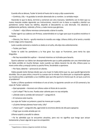 Cuando ella se detuvo, Tucker le lamió el hueco de la oreja y dijo suavemente:
—Continúa, Lilly —le gustaba la versión abreviada de su nombre. Le sentaba mejor.
Haciendo lo que le decía, terminó y comenzó con otra manzana. Satisfecho con lo bien que su
nueva mascota estaba siguiendo sus instrucciones, recorrió con la boca su espalda y deslizó sus
pantalones cortos hasta los tobillos, dejando al descubierto su culo desnudo. Era absoluta y
jodidamente perfecto, redondo y firme, y nada menos que glorioso.
—¡Tucker! —dijo Lilliana nerviosa comenzando a darse la vuelta.
Tucker agarró sus caderas con firmeza, sosteniéndola en su lugar para que no pudiera resistirse ni
moverse.
—Silencio, Sra. Norris —gruñó mientras le mordía una nalga. Lilliana chilló y él le lamió y mordió
la otra nalga como respuesta.
Justo cuando comenzó a meterle un dedo en el coño, ella dijo más ardientemente:
—Tucker, por favor.
Tucker le subió los pantalones y la hizo girar. Sus cejas se fruncieron, pero tenía los ojos
lánguidos.
—No hay necesidad de suplicar —bromeó mientras se inclinaba para besarla.
Quería saborear sus labios tan desesperadamente que su polla palpitaba con una intensidad que
no había sentido en mucho tiempo. Justo cuando sus labios tocaron los de ella, Lilliana puso su
mano entre ellos y empujó contra su pecho firme, forzándolo a apartarse.
—Por favor, detente —pronunció sin aliento.
Había pasado tanto tiempo desde que una mujer le había dicho que no, que quedó ligeramente
aturdido. Dio un paso atrás y recorrió su cuerpo con la mirada. Era obvio por su respiración agitada,
sus muslos juntos y apretados y sus malditos ojos que ella quería lo mismo que él, así que ¿cuál era
el problema?
Tucker y Lilliana quedaron mirándose el uno al otro, la siguiente canción en el CD comenzó y las
cejas de Tucker subieron.
—Qué apropiado —bromeó con Lilliana sobre el título de la canción.
—¿Let’s elope5
? No lo creo. Puedo estar caliente pero no soy estúpida.
—¿Dónde está tu sentido del romance? —preguntó él.
—El romance está muerto.
Las cejas de Tucker se juntaron y pasó las manos por su pelo.
—¿Cuánto tiempo planeas hacer esto, Lilly?
—¿Hacer qué? —preguntó ella, agarrando la encimera detrás de ella para apoyarse.
—Fingir que no estás atraída por mí.
Lilliana suspiró y sacudió la cabeza.
—Ya he admitido que te encuentro atractivo, pero eso no significa que tenga que actuar
tontamente y hacer algo de lo que me arrepentiré.
5
Fuguémonos o Vamos a fugarnos también de Koop.
 