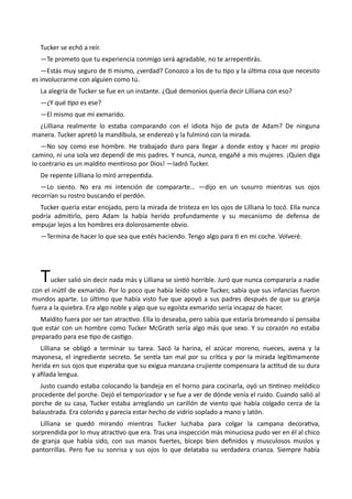 Tucker se echó a reír.
—Te prometo que tu experiencia conmigo será agradable, no te arrepentirás.
—Estás muy seguro de ti mismo, ¿verdad? Conozco a los de tu tipo y la última cosa que necesito
es involucrarme con alguien como tú.
La alegría de Tucker se fue en un instante. ¿Qué demonios quería decir Lilliana con eso?
—¿Y qué tipo es ese?
—El mismo que mi exmarido.
¿Lilliana realmente lo estaba comparando con el idiota hijo de puta de Adam? De ninguna
manera. Tucker apretó la mandíbula, se enderezó y la fulminó con la mirada.
—No soy como ese hombre. He trabajado duro para llegar a donde estoy y hacer mi propio
camino, ni una sola vez dependí de mis padres. Y nunca, nunca, engañé a mis mujeres. ¡Quien diga
lo contrario es un maldito mentiroso por Dios! —ladró Tucker.
De repente Lilliana lo miró arrepentida.
—Lo siento. No era mi intención de compararte… —dijo en un susurro mientras sus ojos
recorrían su rostro buscando el perdón.
Tucker quería estar enojado, pero la mirada de tristeza en los ojos de Lilliana lo tocó. Ella nunca
podría admitirlo, pero Adam la había herido profundamente y su mecanismo de defensa de
empujar lejos a los hombres era dolorosamente obvio.
—Termina de hacer lo que sea que estés haciendo. Tengo algo para ti en mi coche. Volveré.
Tucker salió sin decir nada más y Lilliana se sintió horrible. Juró que nunca compararía a nadie
con el inútil de exmarido. Por lo poco que había leído sobre Tucker, sabía que sus infancias fueron
mundos aparte. Lo último que había visto fue que apoyó a sus padres después de que su granja
fuera a la quiebra. Era algo noble y algo que su egoísta exmarido sería incapaz de hacer.
Maldito fuera por ser tan atractivo. Ella lo deseaba, pero sabía que estaría bromeando sí pensaba
que estar con un hombre como Tucker McGrath sería algo más que sexo. Y su corazón no estaba
preparado para ese tipo de castigo.
Lilliana se obligó a terminar su tarea. Sacó la harina, el azúcar moreno, nueces, avena y la
mayonesa, el ingrediente secreto. Se sentía tan mal por su crítica y por la mirada legítimamente
herida en sus ojos que esperaba que su exigua manzana crujiente compensara la actitud de su dura
y afilada lengua.
Justo cuando estaba colocando la bandeja en el horno para cocinarla, oyó un tintineo melódico
procedente del porche. Dejó el temporizador y se fue a ver de dónde venía el ruido. Cuando salió al
porche de su casa, Tucker estaba arreglando un carillón de viento que había colgado cerca de la
balaustrada. Era colorido y parecía estar hecho de vidrio soplado a mano y latón.
Lilliana se quedó mirando mientras Tucker luchaba para colgar la campana decorativa,
sorprendida por lo muy atractivo que era. Tras una inspección más minuciosa pudo ver en él al chico
de granja que había sido, con sus manos fuertes, bíceps bien definidos y musculosos muslos y
pantorrillas. Pero fue su sonrisa y sus ojos lo que delataba su verdadera crianza. Siempre había
 