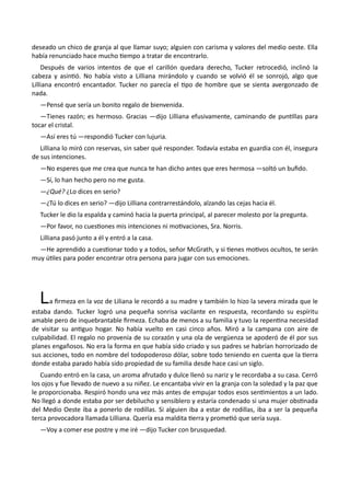 deseado un chico de granja al que llamar suyo; alguien con carisma y valores del medio oeste. Ella
había renunciado hace mucho tiempo a tratar de encontrarlo.
Después de varios intentos de que el carillón quedara derecho, Tucker retrocedió, inclinó la
cabeza y asintió. No había visto a Lilliana mirándolo y cuando se volvió él se sonrojó, algo que
Lilliana encontró encantador. Tucker no parecía el tipo de hombre que se sienta avergonzado de
nada.
—Pensé que sería un bonito regalo de bienvenida.
—Tienes razón; es hermoso. Gracias —dijo Lilliana efusivamente, caminando de puntillas para
tocar el cristal.
—Así eres tú —respondió Tucker con lujuria.
Lilliana lo miró con reservas, sin saber qué responder. Todavía estaba en guardia con él, insegura
de sus intenciones.
—No esperes que me crea que nunca te han dicho antes que eres hermosa —soltó un bufido.
—Sí, lo han hecho pero no me gusta.
—¿Qué? ¿Lo dices en serio?
—¿Tú lo dices en serio? —dijo Lilliana contrarrestándolo, alzando las cejas hacia él.
Tucker le dio la espalda y caminó hacia la puerta principal, al parecer molesto por la pregunta.
—Por favor, no cuestiones mis intenciones ni motivaciones, Sra. Norris.
Lilliana pasó junto a él y entró a la casa.
—He aprendido a cuestionar todo y a todos, señor McGrath, y si tienes motivos ocultos, te serán
muy útiles para poder encontrar otra persona para jugar con sus emociones.
La firmeza en la voz de Liliana le recordó a su madre y también lo hizo la severa mirada que le
estaba dando. Tucker logró una pequeña sonrisa vacilante en respuesta, recordando su espíritu
amable pero de inquebrantable firmeza. Echaba de menos a su familia y tuvo la repentina necesidad
de visitar su antiguo hogar. No había vuelto en casi cinco años. Miró a la campana con aire de
culpabilidad. El regalo no provenía de su corazón y una ola de vergüenza se apoderó de él por sus
planes engañosos. No era la forma en que había sido criado y sus padres se habrían horrorizado de
sus acciones, todo en nombre del todopoderoso dólar, sobre todo teniendo en cuenta que la tierra
donde estaba parado había sido propiedad de su familia desde hace casi un siglo.
Cuando entró en la casa, un aroma afrutado y dulce llenó su nariz y le recordaba a su casa. Cerró
los ojos y fue llevado de nuevo a su niñez. Le encantaba vivir en la granja con la soledad y la paz que
le proporcionaba. Respiró hondo una vez más antes de empujar todos esos sentimientos a un lado.
No llegó a donde estaba por ser debilucho y sensiblero y estaría condenado si una mujer obstinada
del Medio Oeste iba a ponerlo de rodillas. Si alguien iba a estar de rodillas, iba a ser la pequeña
terca provocadora llamada Lilliana. Quería esa maldita tierra y prometió que sería suya.
—Voy a comer ese postre y me iré —dijo Tucker con brusquedad.
 