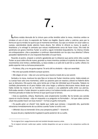 7.
Lilliana estaba desnuda de la cintura para arriba tendida sobre la mesa, mientras ambos se
miraban el uno al otro; la expresión de Tucker era ilegible. Quería saltar y cubrirse, pero por la
forma en que la miraba no quería que el momento terminara. Sus ojos se movían sin cesar sobre su
cuerpo, calentándola desde adentro hacia afuera. Por último le ofreció su mano, la ayudó a
levantarse y le entregó la camiseta que estuvo malditamente cerca de hacer trizas. Ella trató de
ponérsela con gracia mientras Tucker se sentó y siguió mirándola boquiabierto. Su intensa mirada
era enloquecedora. ¿Iba a parpadear o continuar observándola con los ojos muy abiertos? Lilliana
parpadeó rápidamente en una respuesta favorable a lo que hacía.
Pasando al postre, empezó a cortarlo agradecida por la distancia que ponía entre ellos cuando
Tucker se puso sobre ella de nuevo, guiando su mano mientras cortaba el crujiente de manzana. Sus
movimientos eran lentos y deliberados, su boca estaba a un pelo de la piel de su cuello. Lilliana no
podía soportar más su tortuosa provocación.
—Te deseo, Lilly, y no me gusta esperar. Te sería útil no olvidarlo —dijo con severidad.
—No creo que pueda olvidarlo aunque quisiera.
—Me alegro oír eso —dijo con una sonrisa que resonó a través de su voz varonil.
Sentada a la mesa, mantuvo los ojos fijos en la boca de Tucker mientras comía. Había estado en
su cuerpo hace solo unos momentos, sobre sus pezones para ser exactos y deseó no haberle dicho
que se detuviera. Ella quería más, pero temía por el tipo de intimidad que él buscaba. Todavía no
confiaba plenamente en él pero habían sido unos largos y solitarios diecinueve meses desde que
había tenido las manos de un hombre en su cuerpo o una palpitante polla entre sus piernas.
Disfrutaba viendo a Tucker devorar su postre como si no hubiera tenido una comida casera en años,
mientras pensaba en todas las formas en que quería que la tomara.
—Esto es excelente, Lilliana. Realmente, está simplemente increíble. No he tenido una comida
casera en mucho tiempo —dijo en respuesta a su pregunta no formulada—. Así que sabes cocinar.
¿Qué más puedes hacer con esas manos? —le hizo un guiño insinuante.
—Yo puedo pelar un choclo6
más rápido que nadie que conozca —respondió ella, queriendo
retractarse inmediatamente de sus dichos cuando Tucker se echó a reír.
—¡Mierda! ¡Eso es tremendo! ¡Eres una campesina paleta7
! —bramó él.
Se puso de pie y rápidamente le golpeó la parte posterior de su cuello.
6
En el original Corn: espiga femenina del maíz también llamada mazorca o elote.
7
En el original red-neck: cuello-rojo= paleto: nombre despectivo con que se conoce a los campesinos sureños de
EEUU.
 