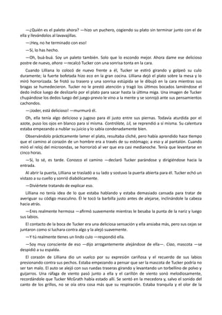 —¿Quién es el paleto ahora? —hizo un puchero, cogiendo su plato sin terminar junto con el de
ella y llevándolos al lavavajillas.
—¡Hey, no he terminado con eso!
—Sí, lo has hecho.
—Oh, buá-buá. Soy un paleto también. Solo que lo escondo mejor. Ahora dame ese delicioso
postre de nuevo, ahora —recalcó Tucker con una sonrisa tonta en la cara.
Cuando Lilliana lo colocó de nuevo frente a él, Tucker se estiró girando y golpeó su culo
duramente; la fuerte bofetada hizo eco en la gran cocina. Lilliana dejó el plato sobre la mesa y lo
miró horrorizada. Se frotó su trasero y una sonrisa estúpida se le dibujó en la cara mientras sus
bragas se humedecieron. Tucker no le prestó atención y tragó los últimos bocados lamiéndose el
dedo índice luego de deslizarlo por el plato para sacar hasta la última miga. Una imagen de Tucker
chupándose los dedos luego del juego-previo le vino a la mente y se sonrojó ante sus pensamientos
cachondos.
—¡Joder, está delicioso! —murmuró él.
Oh, ella tenía algo delicioso y jugoso para él justo entre sus piernas. Todavía aturdida por el
azote, puso los ojos en blanco para sí misma. Contrólate, Lil, se reprendió a sí misma. Su calentura
estaba empezando a nublar su juicio y lo sabía condenadamente bien.
Observándolo prácticamente lamer el plato, resultaba cliché, pero había aprendido hace tiempo
que el camino al corazón de un hombre era a través de su estómago; a eso y al pantalón. Cuando
miró el reloj del microondas, se horrorizó al ver que era casi medianoche. Tenía que levantarse en
cinco horas.
—Sí, lo sé, es tarde. Conozco el camino —declaró Tucker parándose y dirigiéndose hacia la
entrada.
Al abrir la puerta, Lilliana se trasladó a su lado y sostuvo la puerta abierta para él. Tucker echó un
vistazo a su cuello y sonrió diabólicamente.
—Diviértete tratando de explicar eso.
Lilliana no tenía idea de lo que estaba hablando y estaba demasiado cansada para tratar de
averiguar su código masculino. Él le tocó la barbilla justo antes de alejarse, inclinándole la cabeza
hacia atrás.
—Eres realmente hermosa —afirmó suavemente mientras le besaba la punta de la nariz y luego
sus labios.
El contacto de la boca de Tucker era una deliciosa sensación y ella ansiaba más, pero sus cejas se
juntaron como si luchara contra algo y la alejó suavemente.
—Y tú realmente tienes un lindo culo —respondió ella.
—Soy muy consciente de eso —dijo arrogantemente alejándose de ella—. Ciao, mascota —se
despidió a su espalda.
El corazón de Lilliana dio un vuelco por su expresión cariñosa y el recuerdo de sus labios
presionando contra sus pechos. Estaba empezando a pensar que ser la mascota de Tucker podría no
ser tan malo. El auto se alejó con sus ruedas traseras girando y levantando un torbellino de polvo y
guijarros. Una ráfaga de viento pasó junto a ella y el carillón de viento sonó melodiosamente,
recordándole que Tucker McGrath había estado allí. Se sentó en la mecedora y, salvo el sonido del
canto de los grillos, no se oía otra cosa más que su respiración. Estaba tranquila y el olor de la
 
