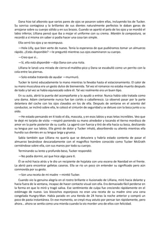 Dana hizo tal alboroto que varios pares de ojos se posaron sobre ellas, incluyendo los de Tucker.
Su sonrisa contagiosa y la brillantez de sus dientes naturalmente perfectos le daban ganas de
arrojarse sobre su cuerpo sólido y en sus brazos. Cuando se apartó el pelo de los ojos y se mordió el
labio inferior, Lilliana pensó que iba a mojar el uniforme con su crema. Mantén la compostura, se
recordó a sí misma sin saber si podía hacer una cosa tan simple.
Ella cerró los ojos y se recompuso.
—Hola Lilly, que bien verte de nuevo. Tenía la esperanza de que pudiéramos tomar un almuerzo
rápido. ¿Estás disponible? —le preguntó mientras sus ojos examinaron su cuerpo.
—Creo que sí…
—Sí, ella está disponible —dijo Dana con una risita.
Lilliana le lanzó una mirada de cierra-el-maldito-pico y Dana se escabulló como un perrito con la
cola entre las piernas.
—Solo estaba tratando de ayudar —murmuró.
Tucker le tomó educadamente la mano mientras la llevaba hasta el estacionamiento. El calor de
su mano musculosa era un gesto dulce de bienvenida. Tal vez el romance no estaba muerto después
de todo y tal vez se había equivocado sobre él. Tal vez realmente era un buen tipo.
En su auto, abrió la puerta del acompañante y la ayudó a entrar. Nunca había sido tratada como
una dama. Adam ciertamente nunca fue tan cortés o caballeresco. Lo observó pasar por la parte
delantera del coche con los ojos clavados en los de ella. Después de sentarse en el asiento del
conductor, se inclinó sobre ella, le colocó el cinturón de seguridad y se detuvo con la boca junto a su
oído.
—He estado pensando en ti todo el día, mascota, y en esos labios y esas tetas increíbles. Veo que
te dejé mi tarjeta de visita —respiró poniendo su mano alrededor y tocando el tierno mordisco de
amor en la parte posterior de su cuello. La agarró con fuerza y tiró de ella hacia su boca, deslizando
su lengua por sus labios. Ella gimió de dolor y Tucker inhaló, absorbiendo su aliento mientras ella
hundía sus dientes en su lengua larga y gruesa.
Sabía también que Lilliana no quería que se detuviera y habría estado contenta de pasar el
almuerzo besándose descaradamente con el magnífico hombre conocido como Tucker McGrath
cerniéndose sobre ella, con sus manos por todo su cuerpo.
Terminando su lento y profundo beso, Tucker respondió:
—No podía dormir, así que hice algo para ti.
Él se echó hacia atrás y le dio un recipiente de hojalata con una escena de Navidad en el frente.
La abrió para encontrar galletas caseras. Ella se rio un poco sin entender su significado pero aún
conmovida por su gesto.
—Son una receta de mi madre —mintió Tucker.
Cuando vio la genuina alegría en el rostro brillante e ilusionado de Lilliana, miró hacia delante y
hacia fuera de la ventana, incapaz de hacer contacto visual con ella. Era demasiado fácil perderse en
la forma en que lo miró y tragó saliva. Ese sentimiento de culpa fue creciendo rápidamente en el
estómago de nuevo. Los bizcochos esponjosos no eran una receta de su madre sino una cena
congelada Hungry-Man. Había parado en una tienda de 24 horas la noche anterior y compró un
poco de pasta instantánea. En ese momento, se creyó muy astuto por pensar tan rápidamente, pero
ahora… ahora se sentía como una mierda cuando la vio morder uno de ellos con felicidad.
 