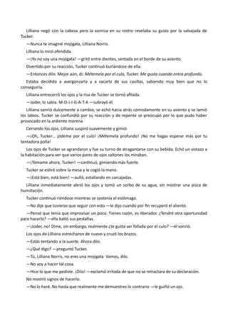 Lilliana negó con la cabeza pero la sonrisa en su rostro revelaba su gusto por la salvajada de
Tucker.
—Nunca te imaginé mojigata, Lilliana Norris.
Lilliana lo miró ofendida.
—¡Yo no soy una mojigata! —gritó entre dientes, sentada en el borde de su asiento.
Divertido por su reacción, Tucker continuó burlándose de ella.
—Entonces dilo. Mejor aún, di: Métemela por el culo, Tucker. Me gusta cuando entra profundo.
Estaba decidido a avergonzarla y a sacarla de sus casillas, sabiendo muy bien que no lo
conseguiría.
Lilliana entrecerró los ojos y la risa de Tucker se tornó afilada.
—Joder, lo sabía. M-O-J-I-G-A-T-A —subrayó él.
Lilliana sonrió dulcemente a cambio, se echó hacia atrás cómodamente en su asiento y se lamió
los labios. Tucker se confundió por su reacción y de repente se preocupó por lo que pudo haber
provocado en la ardiente morena.
Cerrando los ojos, Lilliana suspiró suavemente y gimió:
—¡Oh, Tucker… jódeme por el culo! ¡Métemela profundo! ¡No me hagas esperar más por tu
tentadora polla!
Los ojos de Tucker se agrandaron y fue su turno de atragantarse con su bebida. Echó un vistazo a
la habitación para ver que varios pares de ojos saltones los miraban.
—¡Tómame ahora, Tucker! —continuó, gimiendo más fuerte.
Tucker se estiró sobre la mesa y le cogió la mano.
—¡Está bien, está bien! —aulló, estallando en carcajadas.
Lilliana inmediatamente abrió los ojos y tomó un sorbo de su agua, sin mostrar una pizca de
humillación.
Tucker continuó riéndose mientras se sostenía el estómago.
—No dije que tuvieras que seguir con esto —le dijo cuando por fin recuperó el aliento.
—Pensé que tenía que improvisar un poco. Tienes razón, es liberador. ¿Tendré otra oportunidad
para hacerlo? —ella batió sus pestañas.
—¡Joder, no! Dime, sin embargo, realmente ¿te gusta ser follada por el culo? —él sonrió.
Los ojos de Lilliana estrecharon de nuevo y cruzó los brazos.
—Estás tentando a la suerte. Ahora dilo.
—¿Qué digo? —preguntó Tucker.
—Tú, Lilliana Norris, no eres una mojigata. Vamos, dilo.
—No voy a hacer tal cosa.
—Hice lo que me pediste. ¡Dilo! —exclamó irritada de que no se retractara de su declaración.
No mostró signos de hacerlo.
—No lo haré. No hasta que realmente me demuestres lo contrario —le guiñó un ojo.
 