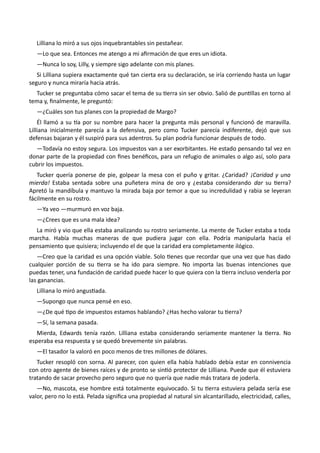 Lilliana lo miró a sus ojos inquebrantables sin pestañear.
—Lo que sea. Entonces me atengo a mi afirmación de que eres un idiota.
—Nunca lo soy, Lilly, y siempre sigo adelante con mis planes.
Si Lilliana supiera exactamente qué tan cierta era su declaración, se iría corriendo hasta un lugar
seguro y nunca miraría hacia atrás.
Tucker se preguntaba cómo sacar el tema de su tierra sin ser obvio. Salió de puntillas en torno al
tema y, finalmente, le preguntó:
—¿Cuáles son tus planes con la propiedad de Margo?
Él llamó a su tía por su nombre para hacer la pregunta más personal y funcionó de maravilla.
Lilliana inicialmente parecía a la defensiva, pero como Tucker parecía indiferente, dejó que sus
defensas bajaran y él suspiró para sus adentros. Su plan podría funcionar después de todo.
—Todavía no estoy segura. Los impuestos van a ser exorbitantes. He estado pensando tal vez en
donar parte de la propiedad con fines benéficos, para un refugio de animales o algo así, solo para
cubrir los impuestos.
Tucker quería ponerse de pie, golpear la mesa con el puño y gritar. ¿Caridad? ¡Caridad y una
mierda! Estaba sentada sobre una puñetera mina de oro y ¿estaba considerando dar su tierra?
Apretó la mandíbula y mantuvo la mirada baja por temor a que su incredulidad y rabia se leyeran
fácilmente en su rostro.
—Ya veo —murmuró en voz baja.
—¿Crees que es una mala idea?
La miró y vio que ella estaba analizando su rostro seriamente. La mente de Tucker estaba a toda
marcha. Había muchas maneras de que pudiera jugar con ella. Podría manipularla hacia el
pensamiento que quisiera; incluyendo el de que la caridad era completamente ilógico.
—Creo que la caridad es una opción viable. Solo tienes que recordar que una vez que has dado
cualquier porción de su tierra se ha ido para siempre. No importa las buenas intenciones que
puedas tener, una fundación de caridad puede hacer lo que quiera con la tierra incluso venderla por
las ganancias.
Lilliana lo miró angustiada.
—Supongo que nunca pensé en eso.
—¿De qué tipo de impuestos estamos hablando? ¿Has hecho valorar tu tierra?
—Sí, la semana pasada.
Mierda, Edwards tenía razón. Lilliana estaba considerando seriamente mantener la tierra. No
esperaba esa respuesta y se quedó brevemente sin palabras.
—El tasador la valoró en poco menos de tres millones de dólares.
Tucker resopló con sorna. Al parecer, con quien ella había hablado debía estar en connivencia
con otro agente de bienes raíces y de pronto se sintió protector de Lilliana. Puede que él estuviera
tratando de sacar provecho pero seguro que no quería que nadie más tratara de joderla.
—No, mascota, ese hombre está totalmente equivocado. Si tu tierra estuviera pelada sería ese
valor, pero no lo está. Pelada significa una propiedad al natural sin alcantarillado, electricidad, calles,
 