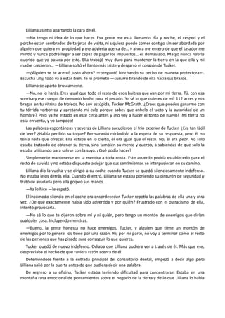 Lilliana asintió apartando la cara de él.
—No tengo ni idea de lo que hacer. Esa gente me está llamando día y noche, el césped y el
porche están sembrados de tarjetas de visita, ni siquiera puedo comer contigo sin ser abordada por
alguien que quiera mi propiedad y me advierta acerca de… y ahora me entero de que el tasador me
mintió y nunca podré llegar a ser capaz de pagar los impuestos… es demasiado. Margo nunca habría
querido que yo pasara por esto. Ella trabajó muy duro para mantener la tierra en la que ella y mi
madre crecieron… —Lilliana soltó el llanto más triste y desgarró el corazón de Tucker.
—¿Alguien se te acercó justo ahora? —preguntó hinchando su pecho de manera protectora—.
Escucha Lilly, todo va a estar bien. Te lo prometo —susurró tirando de ella hacia sus brazos.
Lilliana se apartó bruscamente.
—No, no lo harás. Eres igual que todo el resto de esos buitres que van por mi tierra. Tú, con esa
sonrisa y ese cuerpo de demonio hecho para el pecado. Yo sé lo que quieres de mí: 112 acres y mis
bragas en tu vitrina de trofeos. No soy estúpida, Tucker McGrath. ¿Crees que puedes ganarme con
tu tórrida verborrea y apretando mi culo porque sabes que anhelo el tacto y la autoridad de un
hombre? Pero ya he estado en este circo antes y ¡no voy a hacer el tonto de nuevo! ¡Mi tierra no
está en venta, y yo tampoco!
Las palabras espontáneas y severas de Lilliana sacudieron el frío exterior de Tucker. ¿Era tan fácil
de leer? ¿Había perdido su toque? Permaneció mirándolo a la espera de su respuesta, pero él no
tenía nada que ofrecer. Ella estaba en lo cierto, él era igual que el resto. No, él era peor. No solo
estaba tratando de obtener su tierra, sino también su mente y cuerpo, a sabiendas de que solo la
estaba utilizando para salirse con la suya. ¿Qué podía hacer?
Simplemente mantenerse en la mentira a toda costa. Este acuerdo podría establecerlo para el
resto de su vida y no estaba dispuesto a dejar que sus sentimientos se interpusieran en su camino.
Lilliana dio la vuelta y se dirigió a su coche cuando Tucker se quedó silenciosamente indefenso.
No estaba lejos detrás ella. Cuando él entró, Lilliana se estaba poniendo su cinturón de seguridad y
trató de ayudarla pero ella golpeó sus manos.
—Ya lo hice —le espetó.
El incómodo silencio en el coche era ensordecedor. Tucker repetía las palabras de ella una y otra
vez. ¿De qué exactamente había sido advertida y por quién? Frustrado con el ostracismo de ella,
intentó provocarla.
—No sé lo que te dijeron sobre mí y ni quién, pero tengo un montón de enemigos que dirían
cualquier cosa. Incluyendo mentiras.
—Bueno, la gente honesta no hace enemigos, Tucker, y alguien que tiene un montón de
enemigos por lo general los tiene por una razón. Yo, por mi parte, no voy a terminar como el resto
de las personas que has pisado para conseguir lo que quieres.
Tucker quedó de nuevo indefenso. Odiaba que Lilliana pudiera ver a través de él. Más que eso,
despreciaba el hecho de que tuviera razón acerca de él.
Deteniéndose frente a la entrada principal del consultorio dental, empezó a decir algo pero
Lilliana salió por la puerta antes de que pudiera decir una palabra.
De regreso a su oficina, Tucker estaba teniendo dificultad para concentrarse. Estaba en una
montaña rusa emocional de pensamientos sobre el negocio de la tierra y de lo que Lilliana lo había
 