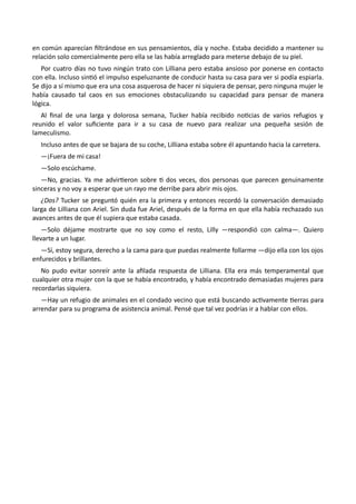 en común aparecían filtrándose en sus pensamientos, día y noche. Estaba decidido a mantener su
relación solo comercialmente pero ella se las había arreglado para meterse debajo de su piel.
Por cuatro días no tuvo ningún trato con Lilliana pero estaba ansioso por ponerse en contacto
con ella. Incluso sintió el impulso espeluznante de conducir hasta su casa para ver si podía espiarla.
Se dijo a sí mismo que era una cosa asquerosa de hacer ni siquiera de pensar, pero ninguna mujer le
había causado tal caos en sus emociones obstaculizando su capacidad para pensar de manera
lógica.
Al final de una larga y dolorosa semana, Tucker había recibido noticias de varios refugios y
reunido el valor suficiente para ir a su casa de nuevo para realizar una pequeña sesión de
lameculismo.
Incluso antes de que se bajara de su coche, Lilliana estaba sobre él apuntando hacia la carretera.
—¡Fuera de mi casa!
—Solo escúchame.
—No, gracias. Ya me advirtieron sobre ti dos veces, dos personas que parecen genuinamente
sinceras y no voy a esperar que un rayo me derribe para abrir mis ojos.
¿Dos? Tucker se preguntó quién era la primera y entonces recordó la conversación demasiado
larga de Lilliana con Ariel. Sin duda fue Ariel, después de la forma en que ella había rechazado sus
avances antes de que él supiera que estaba casada.
—Solo déjame mostrarte que no soy como el resto, Lilly —respondió con calma—. Quiero
llevarte a un lugar.
—Sí, estoy segura, derecho a la cama para que puedas realmente follarme —dijo ella con los ojos
enfurecidos y brillantes.
No pudo evitar sonreír ante la afilada respuesta de Lilliana. Ella era más temperamental que
cualquier otra mujer con la que se había encontrado, y había encontrado demasiadas mujeres para
recordarlas siquiera.
—Hay un refugio de animales en el condado vecino que está buscando activamente tierras para
arrendar para su programa de asistencia animal. Pensé que tal vez podrías ir a hablar con ellos.
 