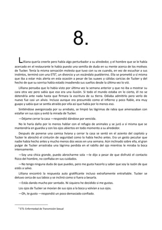 8.
Lilliana quería creerle pero había algo perturbador a su alrededor, y el hombre que se le había
acercado en el restaurante le había puesto una semilla de duda en su mente acerca de los motivos
de Tucker. Tenía la misma sensación molesta que tuvo con su ex cuando, en vez de escuchar a sus
instintos, terminó con una ETS8
, un divorcio y un escándalo pueblerino. Ella se prometió a sí misma
que iba a estar más alerta en esta ocasión a pesar de las suaves y cálidas caricias de Tucker y del
hecho de que su sonrisa había estado invadiendo sus sueños desde la última vez lo vió.
Lilliana pensaba que lo había visto por última vez la semana anterior y que no iba a mostrar su
cara otra vez pero sabía que eso era una ilusión. Si todo el mundo estaba en lo cierto, él no se
detendría ante nada hasta que firmara la escritura de su tierra. Odiaba admitirlo pero verlo de
nuevo fue casi un alivio. Incluso aunque era presumido como el infierno y poco fiable, era muy
guapo y sabía que se sentía atraído por ella así que había por lo menos eso.
Sintiéndose avergonzada por su arrebato, se limpió las lágrimas de rabia que amenazaban con
estallar en sus ojos y evitó la mirada de Tucker.
—Déjame cerrar la casa —respondió dándose por vencida.
No le haría daño por lo menos hablar con el refugio de animales y se juró a sí misma que se
mantendría en guardia y con los ojos abiertos en todo momento a su alrededor.
Después de ponerse una camisa liviana y cerrar la casa se sentó en el asiento del copiloto y
Tucker le abrochó el cinturón de seguridad como lo había hecho antes. Era un gesto peculiar que
nadie había hecho antes y mucho menos dos veces en una semana. Aún inclinado sobre ella, el gran
pulgar de Tucker arrastraba una lágrima perdida en el rabillo del ojo mientras le miraba la boca
intensamente.
—Soy una chica grande, puedo abrocharme sola —le dijo a pesar de que disfrutó el contacto
físico del hombre, no confiaba en sus cuidados.
—No tengo ninguna duda de que puedes, pero me gusta hacerlo y saber que soy la razón de que
estés a salvo.
Lilliana encontró la respuesta auto gratificante incluso extrañamente entrañable. Tucker se
detuvo cerca de sus labios y se inclinó como si fuera a besarla.
—Estás dando mucho por sentado. Ni siquiera he decidido si me gustas.
Los ojos de Tucker se movían de sus ojos a la boca y volvían a sus ojos.
—Oh, te gusto —respondió un poco demasiado confiado.
8
ETS: Enfermedad de Transmisión Sexual
 
