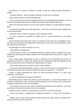 Su confianza en sí mismo le molestó y la enojó, era algo que estaba teniendo dificultad en
aceptar.
—Conduce, McGrath —dijo con frialdad, volviendo su rostro hacia la ventanilla.
Tucker suspiró y aceleró el motor haciéndolo rugir.
—No sé lo que piensas que estás consiguiendo al ser tan condenadamente desafiante. Ya te he
dicho que entendiste todo mal pero si insistes en hacerme esperar, puedo respetar eso.
Lilliana casi vaciló, pero algo en la voz de Tucker aludió al engaño y no estaba dispuesta a dejarlo
pasar.
—Entonces demuéstrame que estoy equivocada —afirmó con la voz entrecortada mirándolo con
los ojos entrecerrados.
Las cejas de Tucker se elevaron y golpeó su pecho aceptando el reto:
—Lo haré y entonces te pondrás de rodillas para mí —dijo suavemente con los dientes
apretados.
Tuvo el repentino impulso de darle vuelta a la narcisista cara de Tucker de una bofetada y casi lo
hizo hasta que él empezó a reírse ligeramente al principio. Su risa entró en franca ebullición y hasta
que Lilliana estuvo fuera de sí.
No podía dejar de ocultar la irritación en su voz.
—¿Qué diablos es tan gracioso?
—¡Tú! Me cago en Cristo, si las miradas asesinaran yo estaría muerto y castrado en el acto.
Maldita sea, Lilly, realmente necesitas mantener esa mierda bajo control antes de herir a alguien. ¡O
a ti misma!
Ella no estaba segura exactamente por qué su irritación era tan entretenida para él pero su
comentario le recordó a su madre, Kate. Cuando era niña y adolescente había sido castigada en más
de una ocasión por las duras miradas que le había lanzado a su madre.
—Tienes suerte de que soy una mujer en cierto modo razonable.
—Creo que te estás sobreestimando, mascota. Y tienes suerte de que me siento generoso y, en
cierto modo, paciente o de lo contrario simplemente tomaría lo que quiero —contestó él.
¿Tucker la estaba amenazando de nuevo? Su rostro permaneció estoico y no sabía cómo
interpretar su comentario.
—¿Y qué es exactamente lo que quieres, McGrath?
Preparándose para el infierno que estaba a punto de desatarse, se inclinó hacia delante en el
asiento y se volvió hacia Tucker. Los ojos de él permanecieron en el camino pero las comisuras de
sus labios se levantaron en una sonrisa sarcástica.
—Ya he dejado muy claro lo que quiero. No disfruto particularmente de repetirme, vas a tener
que refrescar la memoria al encuentro de la semana pasada.
Lilliana encontró tan ridículo su comentario que comenzó a murmurar en voz baja:
—Toma lo que quieras —resopló junto con algunos improperios—. Te voy a dar una patada en
tu…
—Cállate, Lilly. En serio, estoy haciendo mi mejor esfuerzo para seguir siendo un caballero pero
estás pisando sobre una fina capa hielo.
 