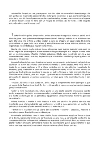 —¡Increíble! En serio, no creo que sepas una sola cosa sobre ser un caballero. No estoy segura de
con qué tipo de mujer estás acostumbrado a tratar pero no tomarás lo que quieras conmigo. Esa
soberbia va más allá de cualquier cosa que he experimentado y justo en este momento, me importa
un bledo discutir acerca mi tierra con un refugio de animales. ¡Da la vuelta a este estúpido
sobrevalorado coche y llévame a casa!
Tucker frenó de golpe, bloqueando a ambos cinturones de seguridad mientras patinó en el
arcén de grava. Decir que Lilliana estaba pisando sobre una fina capa de hielo era el eufemismo del
siglo. Ella había roto el hielo y ambos estaban a punto de ahogarse en agua helada. Él abrió la
portezuela de un golpe, saltó hacia afuera, y levantó las manos en el aire mientras vomitaba una
larga lista de obscenidades que llegaron hasta el Cielo.
Quería este negocio mucho más de lo que alguna vez había querido cualquier cosa, pero no
estaba seguro de poder soportar a esta morena de lengua afilada por más tiempo. Maldita fuera
por ser tan inmanejable, inflexible y follable seductora. Odiaba estar tan atraído por ella y que
tuvieran tanto en común. Más aún, despreciaba que se le hubiera metido bajo la piel y pelado las
capas de su frío exterior.
Cuando finalmente fue capaz de calmar su furioso temperamento, se inclinó sobre el capó de su
coche con las manos descansando sobre el metal caliente y la cabeza abatida. Miró hacia arriba a
través de sus largos mechones y vió a Lilliana mirándolo con los ojos abiertos y paralizada. Se
enderezó, giró y se sentó en el capó tratando de recuperar el aliento. Tucker no había perdido los
estribos así desde antes de abandonar la casa de sus padres. Siempre se había enorgullecido de su
fría indiferencia y frialdad, pero esta mujer… ¿qué coño estaba haciendo ella de él? Al oír que la
portezuela del pasajero se cerraba suavemente, se volvió para verla moviéndose hacia él con
cautela.
—Tucker… lo siento. Sé que puedo ser… difícil. Tengo el temperamento de mi padre por lo que
mi madre decía. Realmente no lo sé. En fin… —ella sacudió la cabeza como si su mente estuviera
yendo hacia otro lado.
Tucker la miró inquisitivamente. Lilliana podía ser una cosita bastante encantadora cuando
estaba arrepentida. De hecho, era tan encantadora que la idea de enterrarse en ella le vino otra vez
a la mente con la imagen de sus perfectos y aguijoneantes labios intentando formar las palabras
para calmarlo.
Lilliana mantuvo la mirada al suelo mientras le daba una patada a las piedras bajo sus pies
levantando polvo y tartamudeando algo incoherente. Levantó la mano para meter un mechón de
pelo detrás de su oreja y Tucker extendió la mano y la atrajo hacia él.
—Difícil no es la palabra que yo usaría para describirte —susurró—. Descarada, insolente e
imprudente es una descripción mucho más precisa.
Cuando ella abrió la boca como si fuera a hablar, Tucker rápidamente apoyó con fuerza su boca
en la de ella, sujetándola firmemente por la cintura con una mano y por el cuello con la otra. Su
compresión inflexible no le permitía a ella resistirse a pesar de que lo intentó. Puso sus manos en su
pecho y trató de empujarlo pero él se lo impidió. Iba a demostrarle que sí, que podía tomar lo que
quería y, en este momento, lo que quería más que nada era callarla de una puta vez.
 