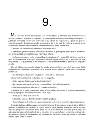 9.
Más fácil para Tucker, por supuesto. Los conmovedores y aterrados ojos de Lilliana decían
mucho y, mientras esperaba su respuesta, él contemplaba abandonar este desagradable plan. La
jubilación anticipada, repetía una y otra vez en su cabeza. Sin responder y, a pesar de que una
molesta sensación de culpa empezaba a apoderarse de él, se bajó del coche y se acercó a ella
diciéndose a sí mismo: seguir adelante, romper su espíritu y ganar a toda costa.
Él le sonrió y le tomó la mano, llevándola de nuevo al auto.
El resto del viaje transcurrió en silencio que es lo que él quería pero, ahora que se enfrentaba
con la tranquilidad, anhelaba la lengua viperina de Lilliana.
—¿Así que crees que mi coche es estúpido y demasiado caro? —preguntó tratando de pincharla,
pero ella simplemente se encogió de hombros mientras seguía mirando por la ventanilla del lado
del pasajero—. ¿Y qué era eso de mi arrogancia? —dijo todavía tratando de obtener una respuesta
de ella.
Aún así, Lilliana permaneció callada. Se estaba volviendo loco a un nivel que nunca había
experimentado. Solo quería que volviera a la ardiente actitud anterior a pesar de lo irritante que
pudiera ser.
—¿En dónde planeabas darme una patada? —Intentó una última vez.
Lilliana finalmente lo miró, confundida por sus preguntas.
—¿Estás tratando de comenzar una pelea conmigo?
—No, mascota, solo quería oír tu voz —respondió con sinceridad, para variar.
—¿Qué es lo que quieres saber de mí? —preguntó inquieta.
—Háblame de tu padre —respondió antes de que pudiera detenerse, ni siquiera estaba seguro
de por qué preguntó. Realmente no quería saber, o ¿sí?
—Pensé que lo sabías todo sobre mí.
—Solo estaba tratando de entablar conversación agradable.
—Una charla acerca de un hombre que nunca conocí sería todo lo contrario. Siguiente pregunta.
Cruzando los brazos, Lilliana siguió mirándolo fríamente. Cristo, era una pequeña dama difícil de
quebrar. Quedándose sin palabras, se quedó mirando hacia adelante incapaz de pensar en nada
más que preguntar. Obviamente había dado con un punto espinoso y decidió que lo mejor era
retroceder considerando lo delicada de su situación. Sin pensarlo, Tucker comenzó a parlotear otra
vez sobre su infancia. Ni siquiera sabía por qué lo estaba haciendo a no ser para llenar el incómodo
silencio y para cortar la tensión.
 