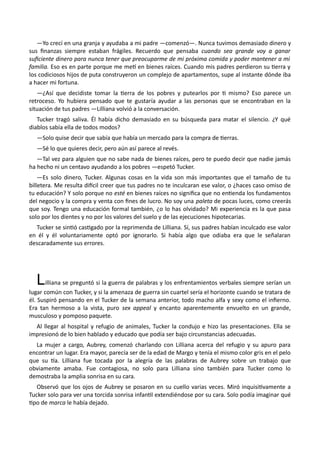 —Yo crecí en una granja y ayudaba a mi padre —comenzó—. Nunca tuvimos demasiado dinero y
sus finanzas siempre estaban frágiles. Recuerdo que pensaba cuando sea grande voy a ganar
suficiente dinero para nunca tener que preocuparme de mi próxima comida y poder mantener a mi
familia. Eso es en parte porque me metí en bienes raíces. Cuando mis padres perdieron su tierra y
los codiciosos hijos de puta construyeron un complejo de apartamentos, supe al instante dónde iba
a hacer mi fortuna.
—¿Así que decidiste tomar la tierra de los pobres y putearlos por ti mismo? Eso parece un
retroceso. Yo hubiera pensado que te gustaría ayudar a las personas que se encontraban en la
situación de tus padres —Lilliana volvió a la conversación.
Tucker tragó saliva. Él había dicho demasiado en su búsqueda para matar el silencio. ¿Y qué
diablos sabía ella de todos modos?
—Solo quise decir que sabía que había un mercado para la compra de tierras.
—Sé lo que quieres decir, pero aún así parece al revés.
—Tal vez para alguien que no sabe nada de bienes raíces, pero te puedo decir que nadie jamás
ha hecho ni un centavo ayudando a los pobres —espetó Tucker.
—Es solo dinero, Tucker. Algunas cosas en la vida son más importantes que el tamaño de tu
billetera. Me resulta difícil creer que tus padres no te inculcaran ese valor, o ¿haces caso omiso de
tu educación? Y solo porque no esté en bienes raíces no significa que no entienda los fundamentos
del negocio y la compra y venta con fines de lucro. No soy una paleta de pocas luces, como creerás
que soy. Tengo una educación formal también, ¿o lo has olvidado? Mi experiencia es la que pasa
solo por los dientes y no por los valores del suelo y de las ejecuciones hipotecarias.
Tucker se sintió castigado por la reprimenda de Lilliana. Sí, sus padres habían inculcado ese valor
en él y él voluntariamente optó por ignorarlo. Si había algo que odiaba era que le señalaran
descaradamente sus errores.
Lilliana se preguntó si la guerra de palabras y los enfrentamientos verbales siempre serían un
lugar común con Tucker, y si la amenaza de guerra sin cuartel sería el horizonte cuando se tratara de
él. Suspiró pensando en el Tucker de la semana anterior, todo macho alfa y sexy como el infierno.
Era tan hermoso a la vista, puro sex appeal y encanto aparentemente envuelto en un grande,
musculoso y pomposo paquete.
Al llegar al hospital y refugio de animales, Tucker la condujo e hizo las presentaciones. Ella se
impresionó de lo bien hablado y educado que podía ser bajo circunstancias adecuadas.
La mujer a cargo, Aubrey, comenzó charlando con Lilliana acerca del refugio y su apuro para
encontrar un lugar. Era mayor, parecía ser de la edad de Margo y tenía el mismo color gris en el pelo
que su tía. Lilliana fue tocada por la alegría de las palabras de Aubrey sobre un trabajo que
obviamente amaba. Fue contagiosa, no solo para Lilliana sino también para Tucker como lo
demostraba la amplia sonrisa en su cara.
Observó que los ojos de Aubrey se posaron en su cuello varias veces. Miró inquisitivamente a
Tucker solo para ver una torcida sonrisa infantil extendiéndose por su cara. Solo podía imaginar qué
tipo de marca le había dejado.
 