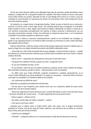 Al salir por atrás del gran edificio que albergaba todo tipo de animales, desde domésticos hasta
exóticos, se alegró de ver un pequeño establo con caballos. Ella había crecido en torno a ellos pero
nunca había tenido uno propio. Recordó los días en que Margo tenía varios en su tierra y que los
montaba sin cesar durante sus vacaciones de verano en Connecticut. Dios, cómo echaba de menos
esos días despreocupados.
Sin dudarlo y sin ningún temor a las grandes bestias, Tucker se puso al lado de uno y comenzó a
acariciar su hocico como si fuera algo común. Tan cómodo parecía que se preguntó si él también
había crecido en torno a ellos. Seguía acariciando al caballo y deslizando sus dedos a través de su
crin mientras conversaba animadamente con Aubrey, y Lilliana comenzó a obsesionarse con sus
sensuales movimientos casuales. Tucker era realmente un espécimen para mirar y no le importaría
si también la acariciaba y pasaba los dedos por su pelo.
Tucker miró a Lilliana y reaccionó sorpresivamente cuando la vio mirándolo con nostalgia. Le
guiñó un ojo juguetonamente y se mordió el labio enviando sus hormonas al cielo a toda velocidad.
Qué jugador, pensó Lilliana.
Aubrey, obviamente, sintió las chispas entre los dos porque sugirió que tomaran caballos para un
paseo y luego hizo una rápida retirada hacia dentro del edificio dejándolos solos.
—¿Has oído eso, Lilly? Están buscando tierras para albergar a estas hermosas criaturas —estaba
tan absorta en sus pensamientos traviesos que no había oído una palabra de lo que Tucker y Aubrey
estaban diciendo.
—Mmm, hmm —respondió ella, deslizando la mano por el lomo del corcel.
—¿Te gustan los caballos? Pareces a gusto con ellos —preguntó Tucker.
—Sí, yo crecí alrededor de ellos. ¿Y tú?
—Sí, yo también. Antes de que mis padres perdieran su granja, tenían varios caballos de trabajo.
Me encantaba montarlos cuando era joven —dijo pensativo, como recordando.
—Es difícil creer que Tucker McGrath, magnate inmobiliario y playboy extraordinario, es el
mismo Tucker McGrath que creció ayudando a su padre en una granja —comentó Lilliana mientras
caminaba a su alrededor y le clavaba el dedo en las costillas.
—¿Es realmente tan difícil de creer?
Batiendo sus pestañas animadamente ella bromeó:
—Tal vez para el ojo inexperto, pero siendo como soy una campesina paleta de pocas luces,
puedo oler a los de mi propia especie.
—Nunca he sugerido que fueras de pocas luces. La parte del paleto sí, pero nunca de pocas luces
—bromeó, tirándole de su pelo corto—. ¿Y estás sugiriendo que soy de pocas luces?
—Nunca sugiero —Lilliana sonrió.
—No sabes cuándo dejar de hablar, ¿verdad? —suspiró.
—¿Por qué no me haces callar?
Esperaba que la callara como lo había hecho antes, dos veces, con la lengua firmemente
plantada en la boca. Una de las cejas de Tucker subieron y las comisuras de sus labios se curvaron
hacia arriba, pero permaneció inmóvil.
—¿Qué tal una cabalgata?
—¿Perdón? —preguntó Lilliana con su mente girando en todo tipo de direcciones lascivas.
 