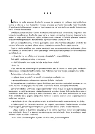 * * ** * *
Lilliana no podía aguantar devolverle un poco de sarcasmo en cualquier oportunidad que
tuviera y esta era la más frustrante y molesta empresa que Tucker recordaba haber intentado.
Originalmente había querido romper su espíritu pero era ese espíritu lo que estaba demostrando
ser su cualidad más atractiva.
En todos sus años sexuales y con las muchas mujeres con las que había estado, ninguna de ellas
había demostrado ser un desafío. La mayor parte se habían entregado a sí mismas sin pensarlo dos
veces y la mayoría con demasiada rapidez. Había tomado placer en su facilidad y falta de reticencia
en ese momento pero estaba disfrutando de la persecución de Lilliana aún más.
Con sus cuerpos tan cerca, el viento que soplaba sobre ellos mientras cabalgaban alrededor del
campo y la hermosa puesta de sol que apenas estaba comenzando, Tucker olvidó su meta.
Frenó el caballo y dejó de lado una de las riendas para que poder envolver la cintura de Lilliana
con su brazo. Se acurrucó en su cuello y se refregó contra su culo empujando hacia arriba haciendo
que ella jadeara.
—¿De verdad me vas a follar en el lomo de este caballo? —preguntó Lilliana.
Deja a Lilly y su bocaza arruinar el momento.
—¿Qué? ¿Nunca ha oído hablar de follar arriba de un caballo?
Lilliana rio.
—No, pero no me puedo imaginar que sea divertido para el caballo. La pobre ya ha tenido una
vida dura que no necesitamos traumatizar más. Podemos dejar este tipo de cosas para más tarde.
Tucker estaba realmente sorprendido.
—¿Así que ahora te gusto? —preguntó, refregándose en ella otra vez.
—No nos adelantemos, solo estamos hablando de follar —se burló.
Tucker podía tratar con el rápido ingenio de Lilliana, pero le estaba creciendo la intolerancia a sus
burlas. Cuando ella empujó su trasero contra su creciente dureza, aprovechó el momento.
Con la velocidad de un tren de carga descarrilando y antes de que ella pudiera reaccionar, soltó
las riendas y le metió la mano que estaba alrededor de su cintura debajo de la camisa. Le arrancó el
sostén hacia abajo de su pecho y se aferró con firmeza. Con la otra mano, envolvió con sus largos
dedos alrededor de su garganta obligando a mantener su cabeza apoyada sobre su pecho para que
pudiera ver su rostro.
—No te burles de mí, Lilly —gruñó en su oído, acariciando su cuello suavemente con sus dedos.
—Tucker —gimió ella claramente alarmada por su gesto contundente. Elevó sus manos y trató de
aflojar su agarre, pero en la posición precaria y vulnerable en que la tenía estaba indefensa.
—Estoy a favor de la diversión y los juegos y de las bromas ingeniosas cuando sean apropiadas,
pero no te burles de mí. Y te aseguro que es mejor que nunca te burles de mí si no planeas seguir
adelante con tus acciones. ¿Fui claro?
Lilliana vaciló y Tucker le agarró el pecho con más fuerza, haciéndola gemir.
 